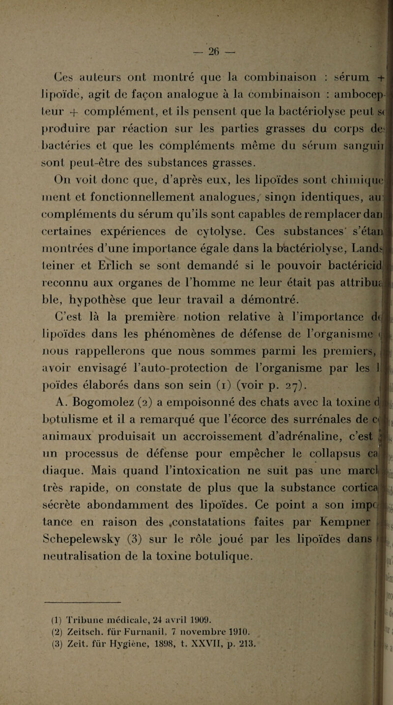 Ces auteurs ont montré que la combinaison : sérum if lipoïde, agit de façon analogue à la combinaison : ambocep leur + complément, et ils pensent que la bactériolyse peut s< produire par réaction sur les parties grasses du corps dei 2 3 bactéries et que les compléments même du sérum sanguii sont peut-être des substances grasses. On voit donc que, d’après eux, les lipoïdes sont chimique ment et fonctionnellement analogues, sinon identiques, au compléments du sérum qu’ils sont capables de remplacer dan certaines expériences de cytolyse. Ces substances' s’étan montrées d’une importance égale dans la bactériolyse, Landt teiner et Erlich se sont demandé si le pouvoir bactéricid reconnu aux organes de l’homme ne leur était pas attribm ble, hypothèse que leur travail a démontré. C’est là la première notion relative à l’importance d< lipoïdes dans les phénomènes de défense de l’organisme < nous rappellerons que nous sommes parmi les premiers, avoir envisagé l’auto-protection de l’organisme par les 1 poïdes élaborés dans son sein (i) (voir p. 27). A. Bogomolez (2) a empoisonné des chats avec la toxine d botulisme et il a remarqué que l’écorce des surrénales de c<j t animaux produisait un accroissement d’adrénaline, c’est .ij L un processus de défense pour empêcher le collapsus ca diaque. Mais quand l’intoxication ne suit pas une marc! très rapide, on constate de plus que la substance cortica sécrète abondamment des lipoïdes. Ce point a son impe tance en raison des «constatations faites par Kempner Schepelewsky (3) sur le rôle joué par les lipoïdes dans neutralisation de la toxine botulique. (1) Tribune médicale, 24 avril 1909. (2) Zeitsch. für Furnanil, 7 novembre 1910. lr;
