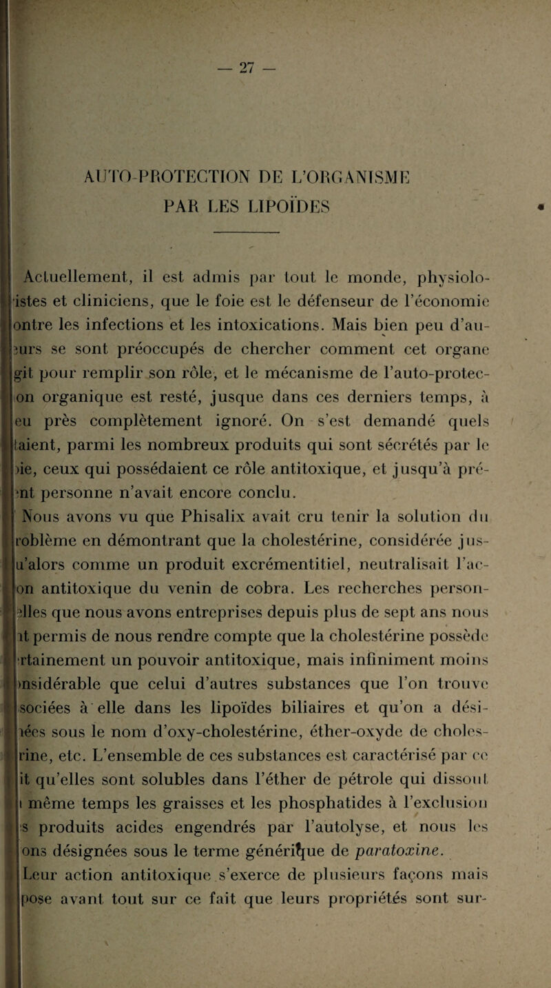 AUTO-PROTECTION DE L’ORGANISME PAR LES LIPOÏDES Actuellement, il est admis par tout le monde, physiolo- istes et cliniciens, que le foie est le défenseur de l’économie ontre les infections et les intoxications. Mais bien peu d’au- 3urs se sont préoccupés de chercher comment cet organe git pour remplir son rôle, et le mécanisme de l’auto-protec- on organique est resté, jusque dans ces derniers temps, à eu près complètement ignoré. On s’est demandé quels (aient, parmi les nombreux produits qui sont sécrétés par le )ie, ceux qui possédaient ce rôle antitoxique, et jusqu’à pré- *nt personne n’avait encore conclu. Nous avons vu que Phisalix avait cru tenir la solution du roblème en démontrant que la cholestérine, considérée jus- ju’alors comme un produit excrémentitiel, neutralisait Lac- Ion antitoxique du venin de cobra. Les recherches person- ples que nous avons entreprises depuis plus de sept ans nous ht permis de nous rendre compte que la cholestérine possède rtainement un pouvoir antitoxique, mais infiniment moins pnsidérable que celui d’autres substances que l’on trouve sociées à elle dans les lipoïdes biliaires et qu’on a dési- hécs sous le nom d’oxy-cholestérine, éther-oxyde de choles- rine, etc. L’ensemble de ces substances est caractérisé par ce it qu’elles sont solubles dans l’éther de pétrole qui dissout i même temps les graisses et les phosphatides à l’exclusion :s produits acides engendrés par l’autolyse, et nous les ons désignées sous le terme générique de paratoxine. Leur action antitoxique s’exerce de plusieurs façons mais pose avant tout sur ce fait que leurs propriétés sont sur-