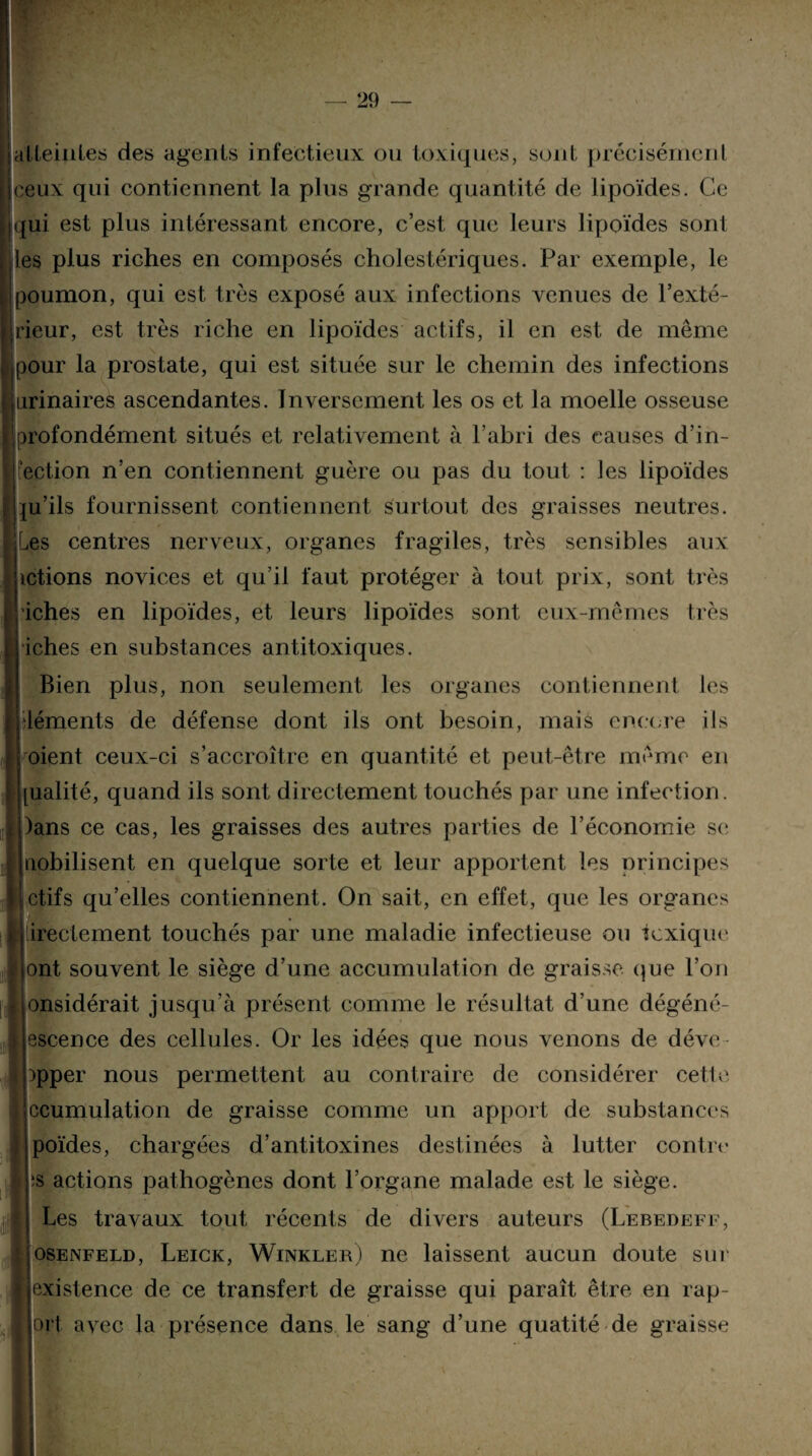 atteintes des agents infectieux ou toxiques, sont précisément ceux qui contiennent la plus grande quantité de lipoïdes. Ce qui est plus intéressant encore, c’est que leurs lipoïdes sont les plus riches en composés cholestériques. Par exemple, le poumon, qui est très exposé aux infections venues de l’exté¬ rieur, est très riche en lipoïdes actifs, il en est de même pour la prostate, qui est située sur le chemin des infections urinaires ascendantes. Inversement les os et la moelle osseuse profondément situés et relativement à l’abri des causes d’in¬ fection n’en contiennent guère ou pas du tout : les lipoïdes ju’ils fournissent contiennent surtout des graisses neutres. Les centres nerveux, organes fragiles, très sensibles aux ictions novices et qu’il faut protéger à tout prix, sont très iches en lipoïdes, et leurs lipoïdes sont eux-mêmes très iches en substances antitoxiques. Bien plus, non seulement les organes contiennent les déments de défense dont ils ont besoin, mais encore ils oient ceux-ci s’accroître en quantité et peut-être même en ualité, quand ils sont directement touchés par une infection. )ans ce cas, les graisses des autres parties de l’économie se nobilisent en quelque sorte et leur apportent les principes ctifs qu’elles contiennent. On sait, en effet, que les organes ireclement touchés par une maladie infectieuse ou toxique ont souvent le siège d’une accumulation de graisse que l’on onsidérait jusqu’à présent comme le résultat d’une dégéné- escence des cellules. Or les idées que nous venons de déve )pper nous permettent au contraire de considérer cetle ccumulation de graisse comme un apport de substances poïdes, chargées d’antitoxines destinées à lutter contre ïs actions pathogènes dont l’organe malade est le siège. Les travaux tout récents de divers auteurs (Lebedeff, osenfeld, Leick, Winkleb) ne laissent aucun doute sur existence de ce transfert de graisse qui paraît être en rap- >rt avec la présence dans le sang d’une quatité de graisse