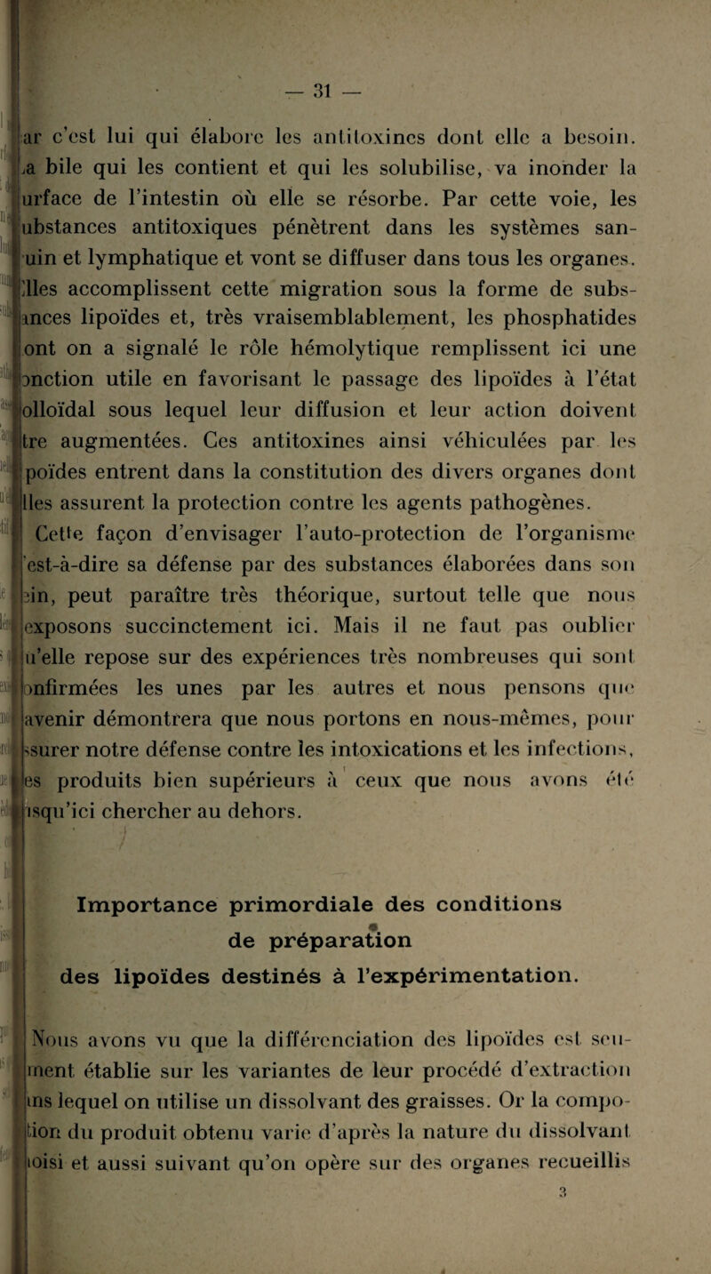 It ar c’est lui qui élabore les antitoxines dont elle a besoin. ,a bile qui les contient et qui les solubilise, va inonder la urface de l’intestin où elle se résorbe. Par cette voie, les nbstances antitoxiques pénètrent dans les systèmes san- uin et lymphatique et vont se diffuser dans tous les organes. Mes accomplissent cette migration sous la forme de subs- ances lipoïdes et, très vraisemblablement, les phosphatides ont on a signalé le rôle hémolytique remplissent ici une anction utile en favorisant le passage des lipoïdes à l’état olloïdal sous lequel leur diffusion et leur action doivent tre augmentées. Ces antitoxines ainsi véhiculées par les poïdes entrent dans la constitution des divers organes dont lies assurent la protection contre les agents pathogènes. Cette façon d’envisager l’auto-protection de l’organisme est-à-dire sa défense par des substances élaborées dans son in, peut paraître très théorique, surtout telle que nous exposons succinctement ici. Mais il ne faut pas oublier n’elle repose sur des expériences très nombreuses qui sont onfirmées les unes par les autres et nous pensons que avenir démontrera que nous portons en nous-mêmes, pour ssurer notre défense contre les intoxications et les infections, es produits bien supérieurs à ceux que nous avons été isqu’ici chercher au dehors. i.| 3 Importance primordiale des conditions de préparation des lipoïdes destinés à l’expérimentation. m Nous avons vu que la différenciation des lipoïdes est seu- inent établie sur les variantes de leur procédé d’extraction ms lequel on utilise un dissolvant des graisses. Or la compo- tion du produit obtenu varie d’après la nature du dissolvant ioisi et aussi suivant qu’on opère sur des organes recueillis