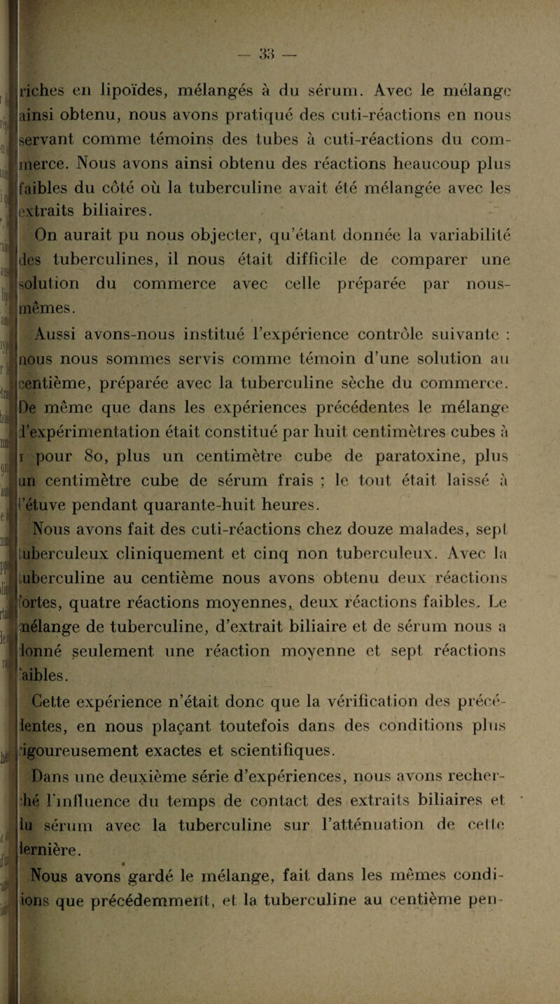 QQ — oo — [riches en lipoïdes, mélangés à du sérum. Avec le mélange ainsi obtenu, nous avons pratiqué des cuti-réactions en nous servant comme témoins des tubes à cuti-réactions du coin- merce. Nous avons ainsi obtenu des réactions heaucoup plus faibles du côté où la tuberculine avait été mélangée avec les extraits biliaires. On aurait pu nous objecter, qu’étant donnée la variabilité des tuberculines, il nous était difficile de comparer une solution du commerce avec celle préparée par nous- mêmes. Aussi avons-nous institué l’expérience contrôle suivante : jnous nous sommes servis comme témoin d’une solution au jcentième, préparée avec la tuberculine sèche du commerce. De même que dans les expériences précédentes le mélange ! l’expérimentation était constitué par huit centimètres cubes à ï pour 80, plus un centimètre cube de paratoxine, plus jun centimètre cube de sérum frais ; le tout était laissé à :i’étuve pendant quarante-huit heures. Nous avons fait des cuti-réactions chez douze malades, sept tuberculeux cliniquement et cinq non tuberculeux. Avec la tuberculine au centième nous avons obtenu deux réactions Portes, quatre réactions moyennes, deux réactions faibles. Le jnélange de tuberculine, d’extrait biliaire et de sérum nous a [donné seulement une réaction moyenne et sept réactions jaibles. Cette expérience n’était donc que la vérification des précé- lentes, en nous plaçant toutefois dans des conditions plus Iigoureusement exactes et scientifiques. Dans une deuxième série d’expériences, nous avons recher- hé l'influence du temps de contact des extraits biliaires et lu sérum avec la tuberculine sur l’atténuation de celle lernière. j r. Nous avons gardé le mélange, fait dans les mêmes confi¬ ions que précédemment, et la tuberculine au centième peu