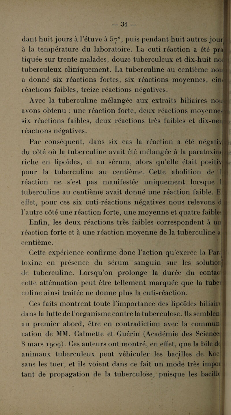 dant huit jours à l’étuve à 5^°, puis pendant huit autres jourl à la température du laboratoire. La cuti-réaction a été prajl tiquée sur trente malades, douze tuberculeux et dix-huit noii tuberculeux cliniquement. La tuberculine au centième non i a donné six réactions fortes, six réactions moyennes, cm r t ' fl 1 . * r i • r ■ * réactions faibles, treize réactions négatives. Avec la tuberculine mélangée aux extraits biliaires nou avons obtenu : une réaction forte, deux réactions moyennes;^ six réactions faibles, deux réactions très faibles et dix-neui réactions négatives. Par conséquent, dans six cas la réaction a été négativH du côté où la tuberculine avait été mélangée à la paratoxinc ■ riche en lipoïdes, et au sérum, alors qu’elle était positiv I H pour la tuberculine au centième. Cette abolition de I j réaction ne s’est pas manifestée uniquement lorsque 1 j tuberculine au centième avait donné une réaction faible. E effet, pour ces six cuti-réactions négatives nous relevons djl l'autre côté une réaction forte, une moyenne et quatre faible- Enfin, les deux réactions très faibles correspondent à un réaction forte et à une réaction moyenne de la tuberculine a centième. Cette expérience confirme donc l’action qu’exerce la Par; ] toxine en présence du sérum sanguin sur les solutioC de tuberculine. Lorsqu’on prolonge la durée du contac celle atténuation peut être tellement marquée que la tubei eu line ainsi traitée ne donne plus la cuti-réaction. Ces faits montrent toute l’importance des lipoïdes biliam dans la lutte de l’organisme contre la tuberculose. Ils semblen au premier abord, être en contradiction avec la commun cation de MM. Calmette et Guérin (Académie des Science j (S mars 1909). Ces auteurs ont montré, en effet, que la bile d< animaux tuberculeux peut véhiculer les bacilles de Kcc sans les tuer, et ils voient dans ce fait un mode très impoj tant de propagation de la tuberculose, puisque les bacille