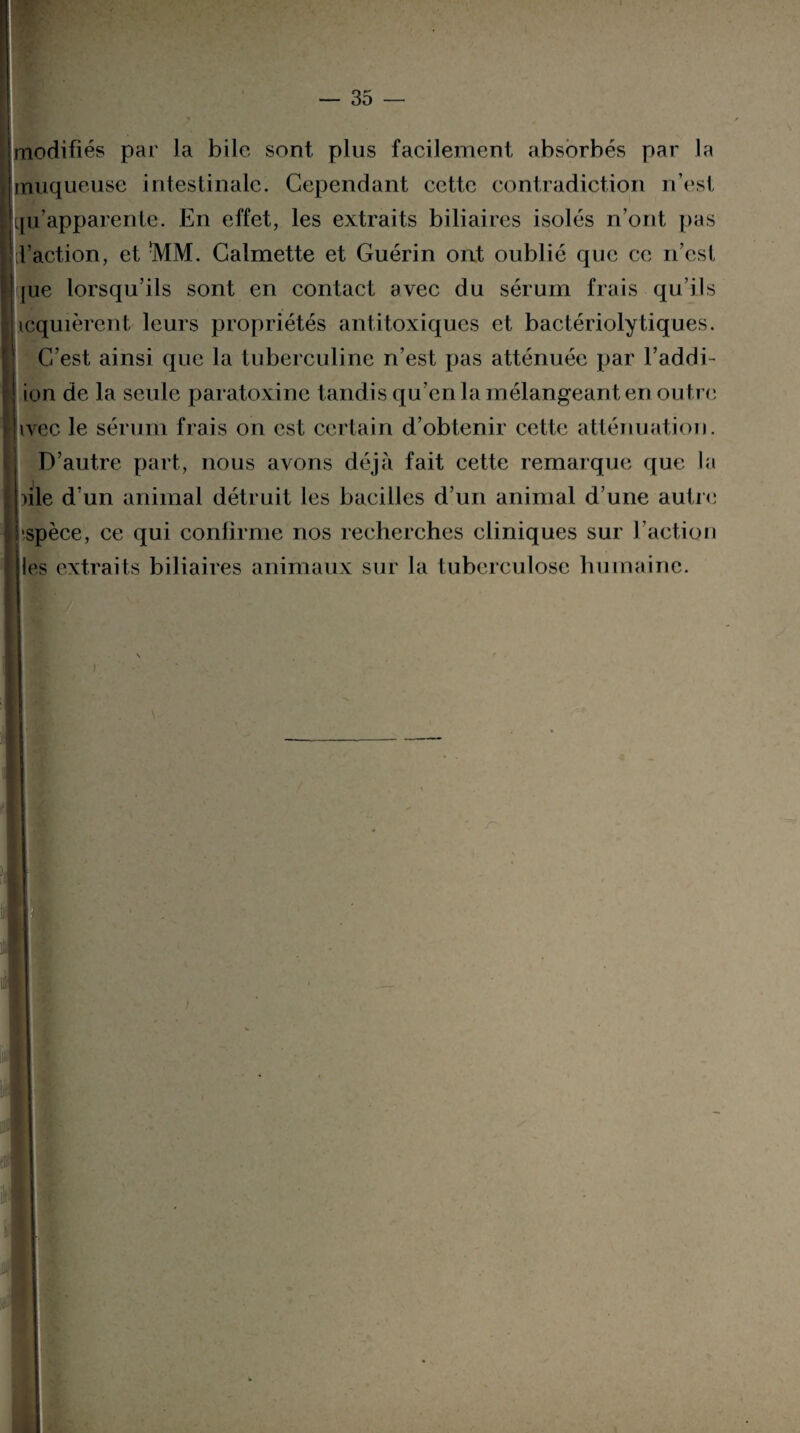 modifiés par la bile sont plus facilement absorbés par la muqueuse intestinale. Cependant cette contradiction n’est llqu’apparente. En effet, les extraits biliaires isolés n’ont pas ' l’action, et !MM. Calmette et Guérin ont oublié que ce n’est [ue lorsqu’ils sont en contact avec du sérum frais qu’ils icquièrent leurs propriétés antitoxiques et bactérioly tiques. C’est ainsi que la tuberculine n’est pas atténuée par l’addi- ion de la seule paratoxine tandis qu’en la mélangeant en outre ivec le sérum frais on est certain d’obtenir cette atténuation. D’autre part, nous avons déjà fait cette remarque que la ule d’un animal détruit les bacilles d’un animal d’une autre Ij'spèce, ce qui confirme nos recherches cliniques sur Faction les extraits biliaires animaux sur la tuberculose humaine.