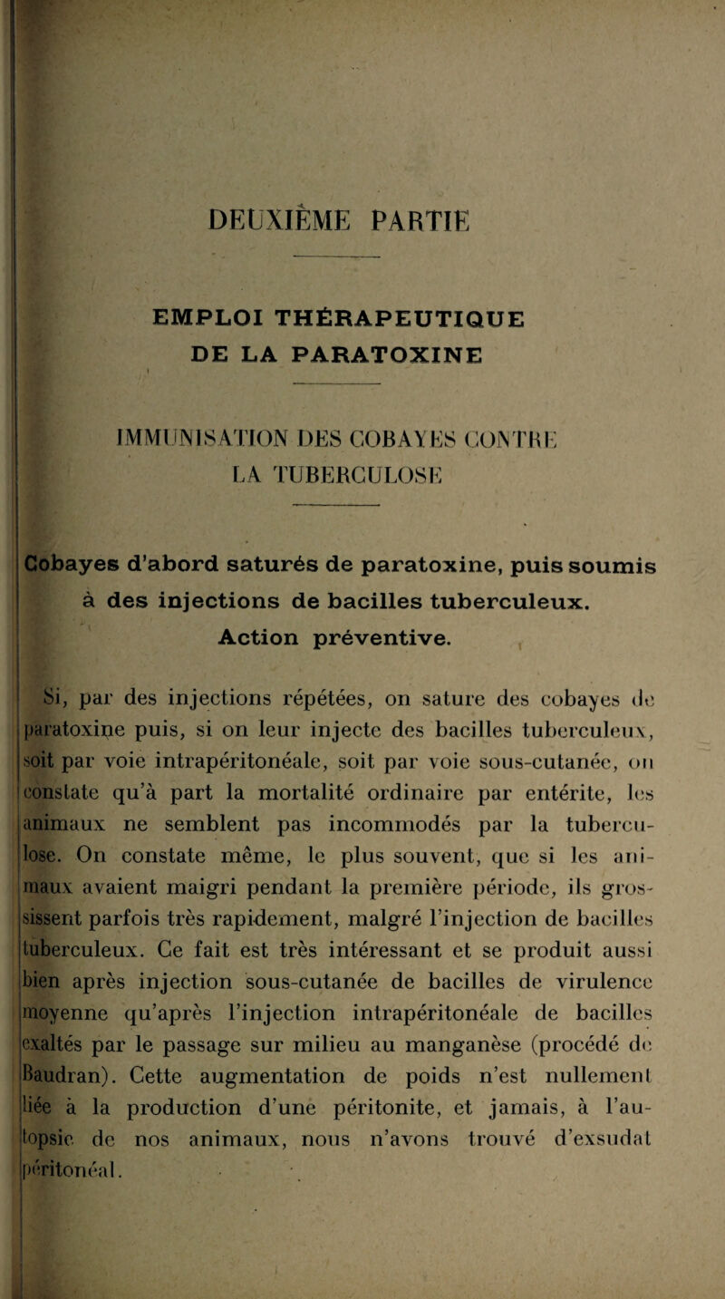 . \ DEUXIÈME PARTIE EMPLOI THÉRAPEUTIQUE DE LA PARATOXINE IMMUNISATION DES COBAYES CONTRE LA TUBERCULOSE . Cobayes d’abord saturés de paratoxine, puis soumis à des injections de bacilles tuberculeux. Action préventive. Si, par des injections répétées, on sature des cobayes de paratoxine puis, si on leur injecte des bacilles tuberculeux, soit par voie intrapéritonéale, soit par voie sous-cutanée, on constate qu’à part la mortalité ordinaire par entérite, les animaux ne semblent pas incommodés par la tubercu¬ lose. On constate même, le plus souvent, que si les ani¬ maux avaient maigri pendant la première période, ils gros¬ sissent parfois très rapidement, malgré l’injection de bacilles tuberculeux. Ce fait est très intéressant et se produit aussi bien après injection sous-cutanée de bacilles de virulence moyenne qu’après l’injection intrapéritonéale de bacilles exaltés par le passage sur milieu au manganèse (procédé de Baudran). Cette augmentation de poids n’est nullement liée à la production d’une péritonite, et jamais, à l’au¬ topsie de nos animaux, nous n’avons trouvé d’exsudat (péritonéal. .