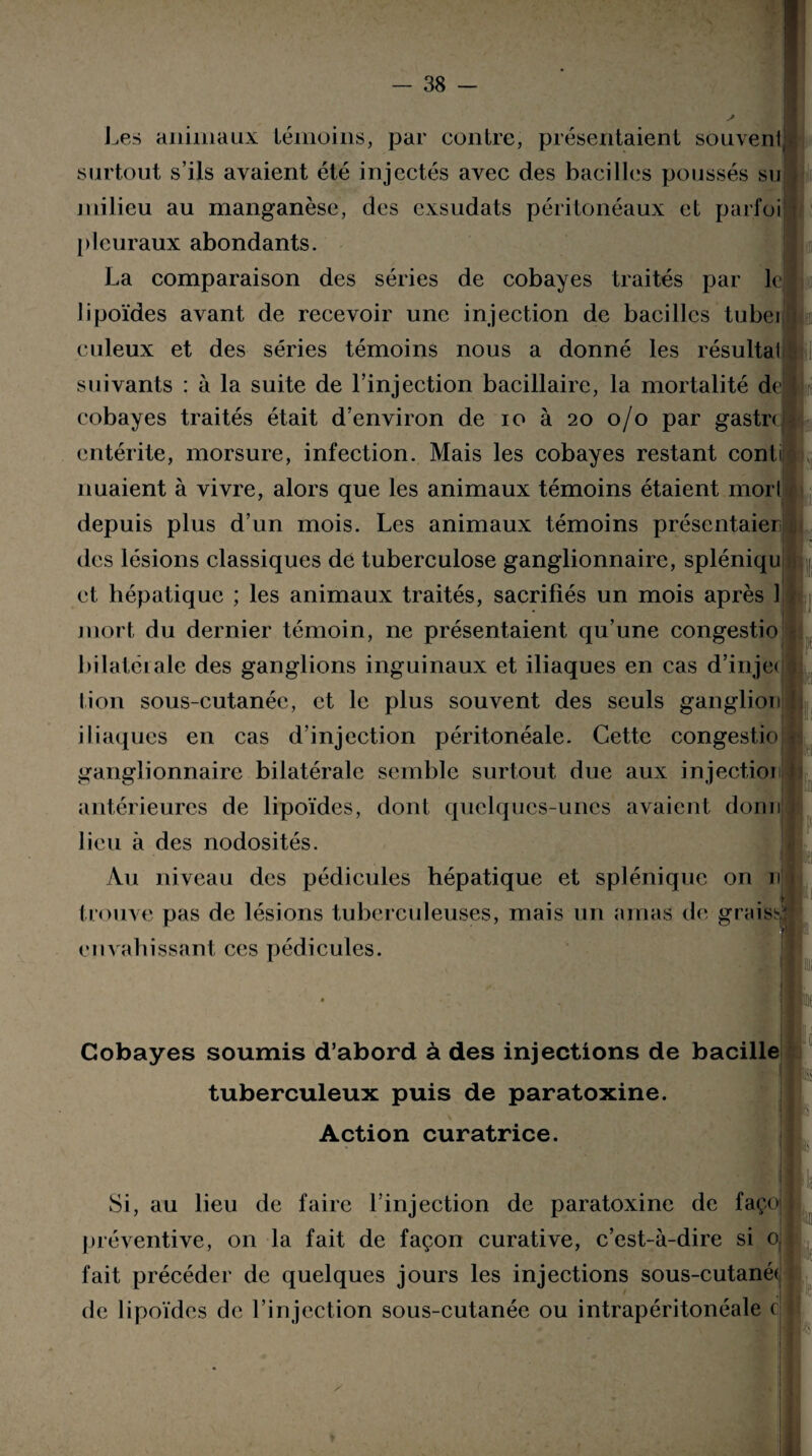 i i J,es animaux témoins, par contre, présentaient souvenl surtout s’ils avaient été injectés avec des bacilles poussés su milieu au manganèse, des exsudats péritonéaux et parfoi pleuraux abondants. La comparaison des séries de cobayes traités par le lipoïdes avant de recevoir une injection de bacilles tubei ciileux et des séries témoins nous a donné les résulta! suivants : à la suite de l’injection bacillaire, la mortalité dejj cobayes traités était d’environ de io à 20 0/0 par gastre entérite, morsure, infection. Mais les cobayes restant cont nuaient à vivre, alors que les animaux témoins étaient morl depuis plus d’un mois. Les animaux témoins présentaier des lésions classiques dé tuberculose ganglionnaire, spléniqu et hépatique ; les animaux traités, sacrifiés un mois après 1 mort du dernier témoin, ne présentaient qu’une congestio bilaterale des ganglions inguinaux et iliaques en cas d’injet lion sous-cutanée, et le plus souvent des seuls ganglion iliaques en cas d’injection péritonéale. Cette congestio ganglionnaire bilatérale semble surtout due aux injectioi antérieures de lipoïdes, dont quelques-unes avaient dorni lieu à des nodosités. * I . Au niveau des pédicules hépatique et splénique on nj trouve pas de lésions tuberculeuses, mais un amas de graissj envahissant ces pédicules. I 1 :,i, Cobayes soumis d’abord à des injections de bacilh tuberculeux puis de paratoxine. Action curatrice. Si, au lieu de faire l’injection de paratoxine de façoj préventive, on la fait de façon curative, c’est-à-dire si 0 fait précéder de quelques jours les injections sous-cutané< de lipoïdes de l’injection sous-cutanée ou intrapéritonéale c