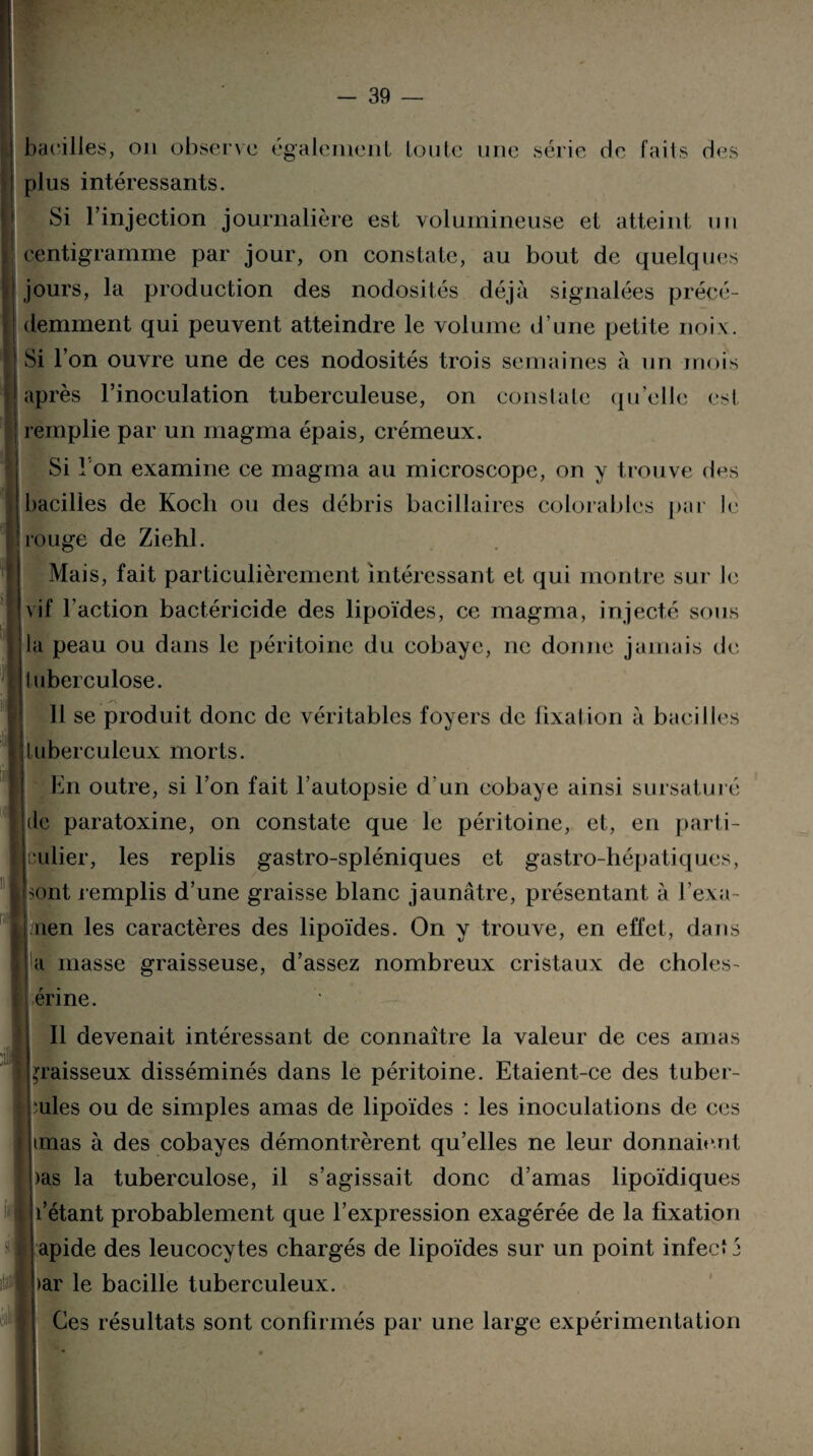 bacilles, ou observe également toute une série de faits des plus intéressants. Si l’injection journalière est volumineuse et atteint un centigramme par jour, on constate, au bout de quelques jours, la production des nodosités déjà signalées précé¬ demment qui peuvent atteindre le volume d’une petite noix. Si l’on ouvre une de ces nodosités trois semaines à un mois après l’inoculation tuberculeuse, on constate qu’elle est remplie par un magma épais, crémeux. Si I on examine ce magma au microscope, on y trouve des bacilles de Koch ou des débris bacillaires colora b les par le ! rouge de Ziehl. Mais, fait particulièrement intéressant et qui montre sur le vif l’action bactéricide des lipoïdes, ce magma, injecté sous la peau ou dans le péritoine du cobaye, ne donne jamais de tuberculose. 11 se produit donc de véritables foyers de fixai ion à bacilles tuberculeux morts. En outre, si l’on fait l’autopsie d'un cobaye ainsi sursaturé de paratoxine, on constate que le péritoine, et, en parti¬ culier, les replis gastro-spléniques et gastro-hépatiques, I sont remplis d’une graisse blanc jaunâtre, présentant à J’exa- I /rien les caractères des lipoïdes. On y trouve, en effet, dans a masse graisseuse, d’assez nombreux cristaux de choies- érine. Il devenait intéressant de connaître la valeur de ces amas graisseux disséminés dans le péritoine. Etaient-ce des tuber¬ cules ou de simples amas de lipoïdes : les inoculations de ces jimas à des cobayes démontrèrent qu’elles ne leur donnaient )as la tuberculose, il s’agissait donc d’amas lipoïdiques * l’étant probablement que l’expression exagérée de la fixation apide des leucocytes chargés de lipoïdes sur un point infecte >ar le bacille tuberculeux. Ces résultats sont confirmés par une large expérimentation , itai'l 'à
