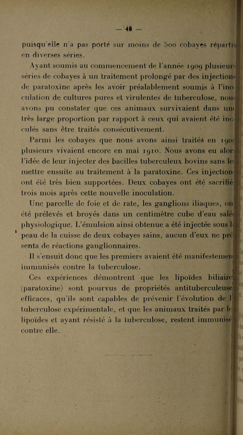 en diverses séries. Ayant soumis au commencement de l’année 1909 plusieurs! séries de cobayes à un traitement prolongé par des injections 1 de paratoxine après Jes avoir préalablement soumis à l’ino¬ culation de cultures pures et virulentes de tuberculose, nom avons pu constater que ces animaux survivaient dans une 1res large proportion par rapport à ceux qui avaient été inc I culés sans être traités consécutivement. Parmi les cobayes que nous avons ainsi traités en i90<Â plusieurs vivaient encore en mai 1910. Nous avons eu alorfl l’idée de leur injecter des bacilles tuberculeux bovins sans le.il mettre ensuite au traitement à la paratoxine. Ces injection;! ont été très bien supportées. Deux cobayes ont été sacrifié j trois mois après cette nouvelle inoculation. Une parcelle de foie et de rate, les ganglions iliaques, 011 été prélevés et broyés dans un centimètre cube d’eau salé» > physiologique. L’émulsion ainsi obtenue a été injectée sous L| peau de la cuisse de deux cobayes sains, aucun d’eux ne ppé! ife ,1 senta de réactions ganglionnaires. I I 11 s'ensuit donc que les premiers avaient été manifestemen 1 immunisés contre la tuberculose. Ces expériences démontrent que les lipoïdes biliaire! (paratoxine) sont pourvus de propriétés antituberculeuse;i i H1 efficaces, qu’ils sont capables de prévenir l’évolution de I tuberculose expérimentale, et que les animaux traités par-le lipoïdes et ayant résisté à la tuberculose, restent immunisé i contre elle. fou