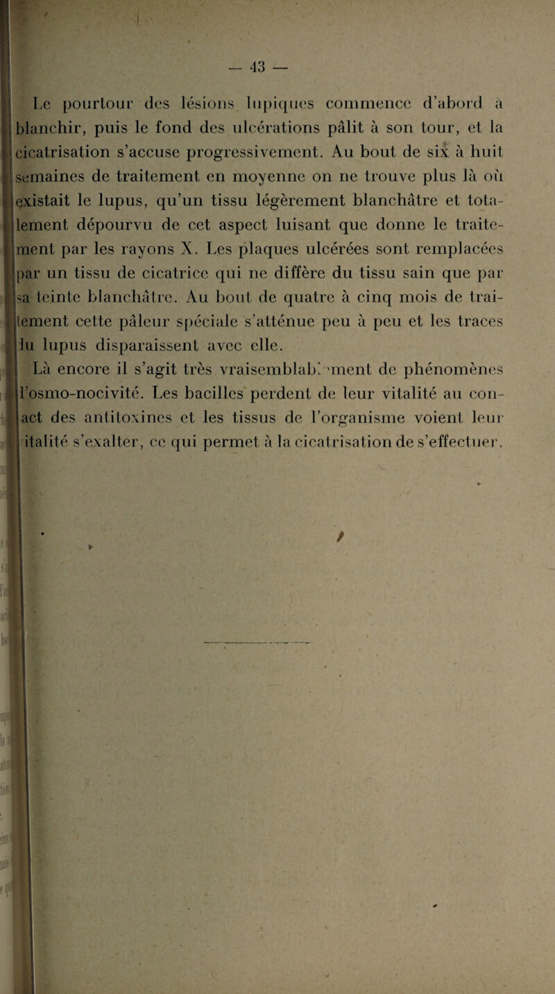 Le pourtour des lésions lupiques commence d’abord a blanchir, puis le fond des ulcérations pâlit à son tour, et la cicatrisation s’accuse progressivement. Au bout de six à huit semaines de traitement en moyenne on ne trouve plus là où (existait le lupus, qu’un tissu légèrement blanchâtre et tota¬ lement dépourvu de cet aspect luisant que donne le traite¬ ment par les rayons X. Les plaques ulcérées sont remplacées (par un tissu de cicatrice qui ne diffère du tissu sain que par sa teinte blanchâtre. Au boni de quatre à cinq mois de trai- jtement cette pâleur spéciale s’atténue peu à peu et les traces lu lupus disparaissent avec elle. Là encore il s’agit très vraisemblablement de phénomènes jl’osmo-nocivité. Les bacilles perdent de leur vitalité au cou- i • act des antitoxines et les tissus de l’organisme voient leur S italité s’exalter, ce qui permet à la cicatrisation de s’effectuer. si!