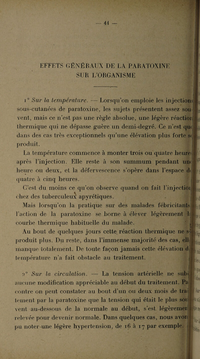 SUR L’ORGANISME i° Sur la température. — Lorsqu’on emploie les injections sous-cutanées de paratoxine, les sujets présentent assez sou vent, mais ce n’est pas une règle absolue, une légère réaction thermique qui ne dépasse guère un demi-degré. Ce n’est, qu< dans des cas très exceptionnels qu’une élévation plus forte se produit. La température commence à monter trois ou quatre heure après l’injection. Elle reste à son summum pendant un» heure ou deux, et la défervescence s’opère dans l’espace d» quatre à cinq heures. C’est du moins ce qu’on observe quand on fait l’injectioi chez des tuberculeux apyrétiques. Mais lorsqu’on la pratique sur des malades fébricitants l’action de la paratoxine se borne à élever légèrement l;j courbe thermique habituelle du malade. Au bout de quelques jours cette réaction thermique ne s<j produit plus. Du reste, dans l’immense majorité des cas, ell manque totalement. De toute façon jamais cette élévation d température n’a fait obstacle au traitement. pei a0 Sur la circulation. — La tension artérielle ne subi aucune modification appréciable au début du traitement. Pa contre on peut constater au bout d’un ou deux mois de trai j tement par la paratoxine que la tension qui était le plus son JfUii vent au-dessous de la normale au début, s’est légèremei bfiere relevée pour devenir normale. Dans quelques cas, nous avon pu noter une légère hypertension, de 16 à 17 par exemple