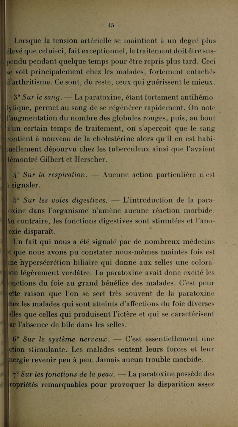 Lorsque la tension artérielle se maintient à un degré [dus élevé que celui-ci, fait exceptionnel, le traitement doit être sus¬ pendu pendant quelque temps pour être repris plus tard. Ceci se voit principalement chez les malades, fortement entachés d’arthritisme. Ce sont, du reste, ceux qui guérissent le mieux. 3° Sur le sang. — La paratoxine, étant fortement antihémo¬ lytique, permet au sang de se régénérer rapidement. On note l’augmentation du nombre des globules rouges, puis, au bout d’un certain temps de traitement, on s’aperçoit que le sang contient à nouveau de la cholestérine alors qu’il en est habi- Luellement dépourvu chez les tuberculeux ainsi que l’avaient démontré Gilbert et Herscher. 4° Sur la respiration. — Aucune action particulière n’esl i signaler. 5° Sur les voies digestives. — L’introduction de la para- joxine dans l’organisme n’amène aucune réaction morbide. Au contraire, les fonctions digestives sont stimulées et l'ano¬ rexie disparaît. | Un fait qui nous a été signalé par de nombreux médecins t que nous avons pu constater nous-mêmes maintes fois esl ’ine hypersécrétion biliaire qui donne aux selles une colora¬ tion légèrement verdâtre. La paratoxine avait donc excité les jonctions du foie au grand bénéfice des malades. C’est pour jette raison que l’on se sert très souvent de la paratoxine; Ihez les malades qui sont atteints d’affections du foie diverses plies que celles qui produisent l’ictère et qui se caractérisent ar l’absence de bile dans les selles. 6° Sur le système nerveux. — C’est essentiellement une ction stimulante. Les malades sentent leurs forces et leur nergie revenir peu à peu. Jamais aucun trouble morbide. 7° Sur les fonctiotis de la peau. — La paratoxine possède des ropriétés remarquables pour provoquer la disparition assez