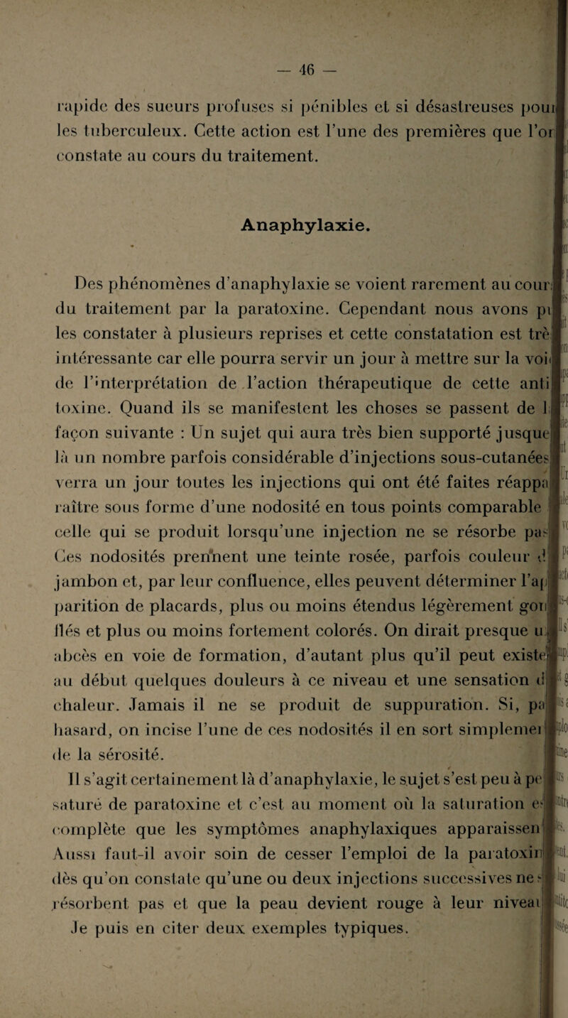 rapide des sueurs profuses si pénibles et si désastreuses pouij les tuberculeux. Cette action est l’une des premières que l’or| constate au cours du traitement. Anaphylaxie. Des phénomènes d’anaphylaxie se voient rarement au cour;] du traitement par la paratoxine. Cependant nous avons pi les constater à plusieurs reprises et cette constatation est trèj intéressante car elle pourra servir un jour à mettre sur la voi de l’interprétation de l’action thérapeutique de cette anti toxine. Quand ils se manifestent les choses se passent de I façon suivante : Un sujet qui aura très bien supporté jusque là un nombre parfois considérable d’injections sous-cutanées verra un jour toutes les injections qui ont été faites réappr raître sous forme d’une nodosité en tous points comparable celle qui se produit lorsqu’une injection ne se résorbe pic Ces nodosités prenaient une teinte rosée, parfois couleur é jambon et, par leur confluence, elles peuvent déterminer l’aj parition de placards, plus ou moins étendus légèrement gon liés et plus ou moins fortement colorés. On dirait presque u abcès en voie de formation, d’autant plus qu’il peut existe au début quelques douleurs à ce niveau et une sensation <i chaleur. Jamais il ne se produit de suppuration. Si, p hasard, on incise l’une de ces nodosités il en sort simplemei de la sérosité. Il s’agit certainement là d’anaphylaxie, le sujet s’est peu à pe saturé de paratoxine et c’est au moment où la saturation c? complète que les symptômes anaphylaxiques apparaissen Aussi faut-il avoir soin de cesser l’emploi de la paratoxir dès qu’on constate qu’une ou deux injections successives ne ?• résorbent pas et que la peau devient rouge à leur niveai Je puis en citer deux exemples typiques. 1 lit île |V( K-( «pi !1S c pplo le ntr< *Dt. |lui Pc *ée