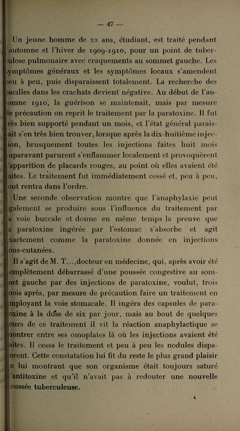 Un jeune homme de 22 ans, étudiant, est traité pendant automne et l’hiver de 1909-1910, pour un point de tuber¬ culose pulmonaire avec craquements au sommet gauche. Les iymptômes généraux et les symptômes locaux s’amendent >eu à peu, puis disparaissent totalement. La recherche des >acilles dans les crachats devient négative. Au début de l’au- omne 1910, la guérison se maintenait, mais par mesure le précaution on reprit le traitement par la paratoxine. Il fut irès bien supporté pendant un mois, et l’état général paraf¬ ait s’en très bien trouver, lorsque après la dix-huitième injec¬ tion, brusquement toutes les injections faites huit mois Auparavant parurent s’enflammer localement et provoquèrent fapparition de placards rouges, au point où elles avaient été laites. Le traitement fut immédiatement cessé et, peu à peu, !out rentra dans l’ordre. Une seconde observation montre que l'anaphylaxie peut ■gaiement se produire sous l’influence du traitement par a voie buccale et donne en même temps la preuve que a paratoxine ingérée par l’estomac s’absorbe et agit xactement comme la paratoxine donnée en injections ous-cutanées. Il s’agit de M. T...,docteur en médecine, qui, après avoir été !j empiètement débarrassé d’une poussée congestive au som¬ met gauche par des injections de paratoxine, voulut, trois 1 ijtiois après, par mesure de précaution faire un traitement en iimployant la voie stomacale. Il ingéra des capsules de para- Ijoxine à la dose de six par jour, mais au bout de quelques [purs de ce traitement il vit la réaction anaphylactique se pontrer entre ses omoplates là où les injections avaient été faites. Il cessa le traitement et peu à peu les nodules dispa- ! lurent. Cette constatation lui fit du reste le plus grand plaisir [|n lui montrant que son organisme était toujours saturé « antitoxine et qu’il n’avait pas à redouter une nouvelle poussée tuberculeuse.