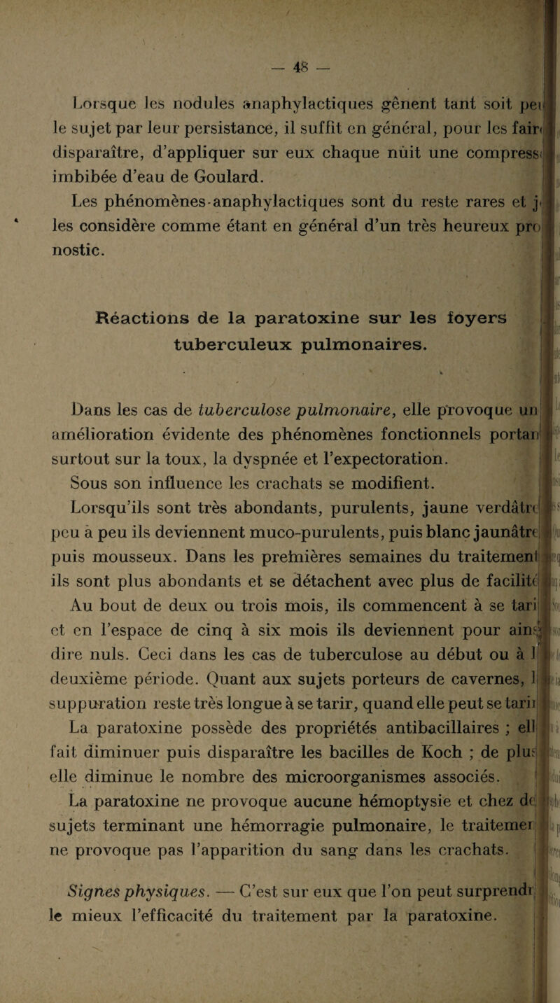 Lorsque les nodules anaphylactiques gênent tant soit pei le sujet par leur persistance, il suffit en général, pour les fair< disparaître, d’appliquer sur eux chaque nuit une compress imbibée d’eau de Goulard. Les phénomènes-anaphylactiques sont du reste rares et j. les considère comme étant en général d’un très heureux pro nostic. Réactions de la paratoxine sur les foyers tuberculeux pulmonaires. le Dans les cas de tuberculose pulmonaire, elle provoque un amélioration évidente des phénomènes fonctionnels portait surtout sur la toux, la dyspnée et l’expectoration. Sous son influence les crachats se modifient. Lorsqu’ils sont très abondants, purulents, jaune verdâtn peu a peu ils deviennent muco-purulents, puis blanc jaunâtre fu puis mousseux. Dans les prehiières semaines du traitemenl i L li II ils sont plus abondants et se détachent avec plus de facilite Au bout de deux ou trois mois, ils commencent à se tari et en l’espace de cinq à six mois ils deviennent pour ain^ 4 dire nuis. Ceci dans les cas de tuberculose au début ou à 1 deuxième période. Quant aux sujets porteurs de cavernes, Ij suppuration reste très longue à se tarir, quand elle peut se tarii La paratoxine possède des propriétés antibacillaires ; ell fait diminuer puis disparaître les bacilles de Koch ; de plue tu elle diminue le nombre des microorganismes associés. La paratoxine ne provoque aucune hémoptysie et chez d( sujets terminant une hémorragie pulmonaire, le traitemer ne provoque pas l’apparition du sang dans les crachats. îdtii Signes physiques. — C’est sur eux que l’on peut surprendi le mieux l’efficacité du traitement par la paratoxine. Up ni fe k