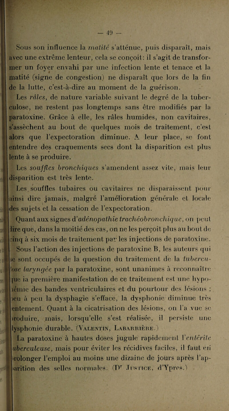 Sous son influence la mutité s’atténue, puis disparaît, niais avec une extrême lenteur, cela se conçoit : il s’agit de transfor¬ mer un foyer envahi par une infection lente et tenace et la matité (signe de congestion) ne disparaît que lors de la fin de la lutte, c’est-à-dire au moment de la guérison. Les râles, de nature variable suivant le degré de la tuber¬ culose, ne restent pas longtemps sans être modifiés par la paratoxine. Grâce à elle, les râles humides, non cavitaires, s’assèchent au bout de quelques mois de traitement, c’est alors que l’expectoration diminue. A leur place, se font entendre des craquements secs dont la disparition est plus lente à se produire. Les souffles bronchiques s’amendent assez vite, mais leur * disparition est très lente. Les. souffles tubaires ou cavitaires ne disparaissent pour ainsi dire jamais, malgré l’amélioration générale et locale I U des sujets et la cessation de l’expectoration. Quant aux signes d’adénopathie trachéobronchique, on peut lire que, dans la moitié des cas, on ne les perçoit plus au bout de cinq à six mois de traitement par les injections de paratoxine. Sous l’action des injections de paratoxine B, les auteurs qui >c sont occupés de la question du traitement de la tubercu¬ lose laryngée par la paratoxine, sont unanimes à reconnaître pie ia première manifestation de ce traitement est une hypo- îémic des bandes ventriculaires et du pourtour des lésions ; )cu à peu la dysphagie s’efface, la dysphonie diminue très entement. Quant à la cicatrisation des lésions, on l’a vue se )roduire, mais, lorsqu’elle s’est réalisée, il persiste une lysphonic durable. (Valentin, Labarrière.) La paratoxine à hautes doses jugule rapidement Venir.rite uberculeusc, mais pour éviter les récidives faciles, il faut eti prolonger l’emploi au moins une dizaine de jours après l’ap¬ parition des selles normales. fDr Justice, d’Ypres.ê