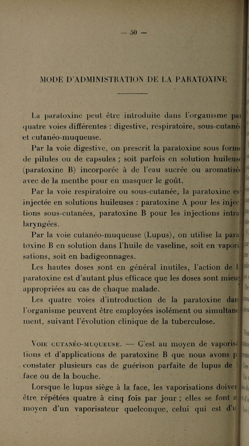 MODE D’ADMINISTRATION DE LA PARATOXINE La paraloxinc peut être introduite dans l'organisme pai quatre voies différentes : digestive, respiratoire, sous-cutané* et cutanéo-muqueuse. Par la voie digestive, on prescrit la paratoxine sous .form< de pilules ou de capsules ; soit parfois en solution huileust (paratoxine B) incorporée à de l’eau sucrée ou aromatisé» avec de la menthe pour en masquer le goût. Par la voie respiratoire ou sous-cutanée, la paratoxine es * injectée en solutions huileuses : paratoxine A pour les injecj lions sous-cutanées, paratoxine B pour les injections intra 3 i! Ir laryngées. Par la voie cutanéo-muqueuse (Lupus), on utilise la para toxine B en solution dans l’huile de vaseline, soit en vapori salions, soit en badigeonnages. Si Les hautes doses sont en général inutiles, l’action de 1 paratoxine est d’autant plus efficace que les doses sont niieu appropriées au cas de chaque malade. Les quatre voies d’introduction de la paratoxine dan l'organisme peuvent être employées isolément ou simultam ment, suivant l’évolution clinique de la tuberculose» îite fret De Misa '\ oie cutanéo-muqueuse. — C’est au moyen de vaporis; lions et d’applications de paratoxine B que nous avons p constater plusieurs cas de guérison parfaite de lupus de face ou de la bouche. Lorsque le lupus siège à la face, les vaporisations doive! être répétées quatre à cinq fois par jour ; elles se font a moyen d’un vaporisateur quelconque, celui qui est d’n Voi utioi mot Les lac Ni LfS i !