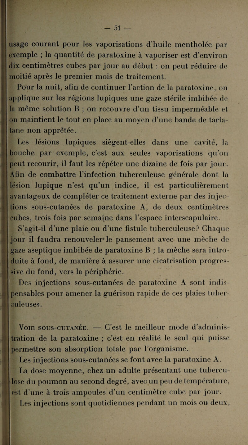 usage courant pour les vaporisations d’huile mentholée par exemple ; la quantité de paratoxine à vaporiser est d’environ dix centimètres cubes par jour au début : on peut réduire de moitié après le premier mois de traitement. Pour la nuit, afin de continuer l’action de la paratoxine, on applique sur les régions lupiques une gaze stérile imbibée de la même solution B ; on recouvre d’un tissu imperméable et on maintient le tout en place au moyen d’une bande de tarla¬ tane non apprêtée. Les lésions lupiques siègent-elles dans une cavité, la bouche par exemple, c’est aux seules vaporisations qu’on peut recourir, il faut les répéter une dizaine de fois par jour. Afin de combattre l’infection tuberculeuse générale dont la lésion lupique n’est qu’un indice, il est particulièrement avantageux de compléter ce traitement externe par des injec¬ tions sous-cutanées de paratoxine A, de deux centimètres cubes, trois fois par semaine dans l’espace interscapulaire. S’agit-il d’une plaie ou d’une fistule tuberculeuse? Chaque jour il faudra renouveler* le pansement avec une mèche de gaze aseptique imbibée de paratoxine B ; la mèche sera intro¬ duite à fond, de manière à assurer une cicatrisation progres¬ sive du fond, vers la périphérie. Des injections sous-cutanées de paratoxine À sont indis¬ pensables pour amener la guérison rapide de ces plaies tuber¬ culeuses. Voie sous-cutanée. — C’est le meilleur mode d’adminis¬ tration de la paratoxine ; c’est en réalité le seul qui puisse permettre son absorption totale par l’organisme. Les injections sous-cutanées se font avec la paratoxine A. La dose moyenne, chez un adulte présentant une tubercu¬ lose du poumon au second degré, avec un peu de température, est, d’une à trois ampoules d’un centimètre cube par jour. Les injections sont quotidiennes pendant un mois ou deux,