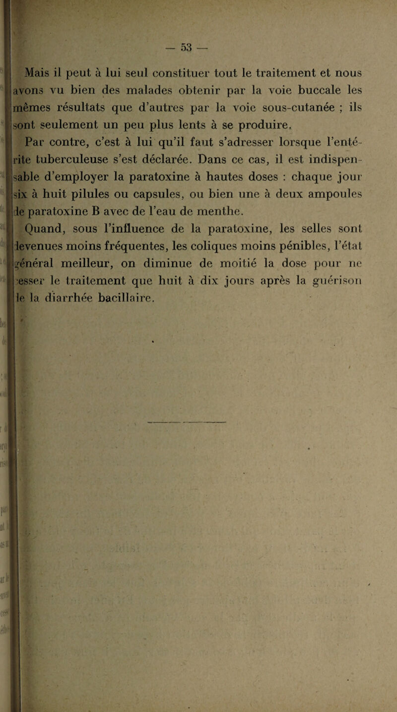 Mais il peut à lui seul constituer tout le traitement et nous | avons vu bien des malades obtenir par la voie buccale les mêmes résultats que d’autres par la voie sous-cutanée ; ils sont seulement un peu plus lents à se produire. Par contre, c’est à lui qu’il faut s’adresser lorsque l’enté¬ rite tuberculeuse s’est déclarée. Dans ce cas, il est indispen¬ sable d’employer la paratoxine à hautes doses : chaque jour six à huit pilules ou capsules, ou bien une à deux ampoules J le paratoxine B avec de l’eau de menthe. Quand, sous l’influence de la paratoxine, les selles sont jt le venues moins fréquentes, les coliques moins pénibles, l’état R ‘ ‘général meilleur, on diminue de moitié la dose pour ne esser le traitement que huit à dix jours après la guérison le la diarrhée bacillaire. 1 l p