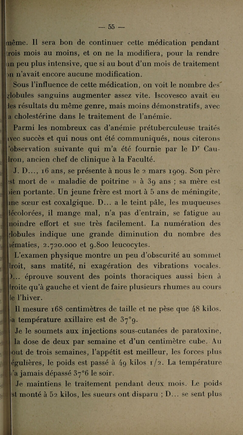 même. Il sera bon de continuer cette médication pendant trois mois au moins, et on ne la modifiera, pour la rendre un peu plus intensive, que si au bout d’un mois de traitement >n n’avait encore aucune modification. Sous l’influence de cette médication, on voit le nombre des' globules sanguins augmenter assez vite. Iscovesco avait eu les résultats du même genre, mais moins démonstratifs, avec a cholestérine dans le traitement de l’anémie. Parmi les nombreux cas d’anémie prétuberculeuse traités ivec succès et qui nous ont été communiqués, nous citerons j’observation suivante qui m’a été fournie par le Dr Cau- ilron, ancien chef de clinique à la Faculté. J. D..., 16 ans, se présente à nous le 2 mars 1909. Son père est mort de « maladie de poitrine » à 39 ans ; sa mère est bien portante. Un jeune frère est mort à 5 ans de méningite, me sœur est coxalgique. D... a le teint pâle, les muqueuses décolorées, il mange mal, n’a pas d’entrain, se fatigue au moindre effort et sue très facilement. La numération des globules indique une grande diminution du nombre des îématies, 2.720.000 et 9.800 leucocytes. L’examen physique montre un peu d’obscurité au sommel Iroit, sans matité, ni exagération des vibrations vocales. J)... éprouve souvent des points thoraciques aussi bien à Iroite qu’à gauche et vient de faire plusieurs rhumes au cours le l’hiver. Il mesure 168 centimètres de taille et ne pèse que 48 kilos, ha température axillaire est de 37°9. Je le soumets aux injections sous-cutanées de paratoxine, la dose de deux par semaine et d’un centimètre cube. Au : bout de trois semaines, l’appétit est meilleur, les forces plus 1 égulières, le poids est passé à 49 kilos 1/2. La température l’a jamais dépassé 37°6 le soir. Je maintiens le traitement pendant deux mois. Le poids 1 si; monté à 62 kilos, les sueurs ont disparu ; D... se sent plus