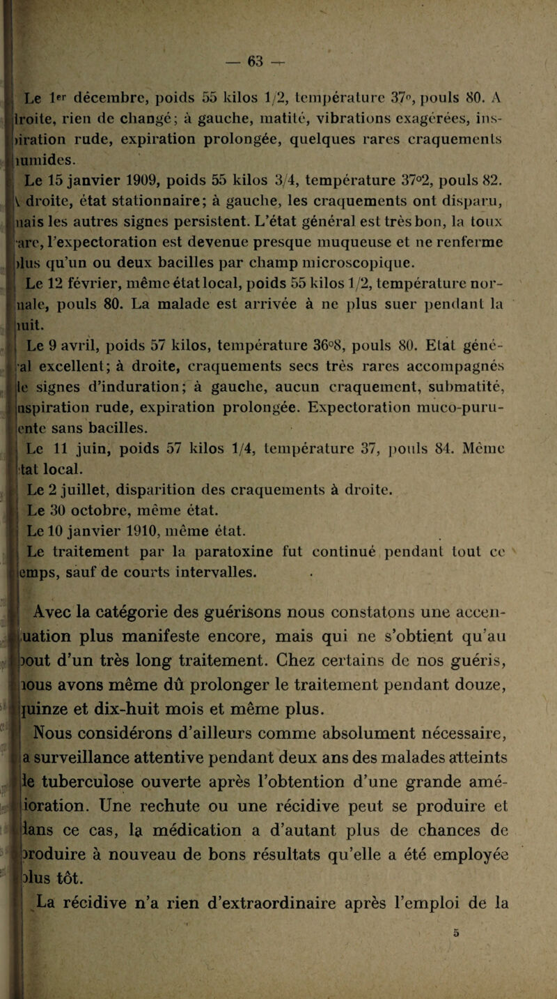 — 63 — Le 1er décembre, poids 55 kilos 1/2, température 37°, pouls 80. À Iroite, rien de changé; à gauche, matité, vibrations exagérées, ins- >iration rude, expiration prolongée, quelques rares craquements jiumides. Le 15 janvier 1909, poids 55 kilos 3/4, température 37°2, pouls 82. V droite, état stationnaire; à gauche, les craquements ont disparu, nais les autres signes persistent. L’état général est très bon, la toux •are, Lexpectoration est devenue presque muqueuse et ne renferme )lus qu’un ou deux bacilles par champ microscopique. Le 12 février, même état local, poids 55 kilos 1/2, température nor- I nale, pouls 80. La malade est arrivée à ne plus suer pendant la mit. f V _ • Le 9 avril, poids 57 kilos, température 36°8, pouls 80. Etat géné- al excellent; à droite, craquements secs très rares accompagnés le signes d’induration; à gauche, aucun craquement, submatité, aspiration rude, expiration prolongée. Expectoration muco-puru- ente sans bacilles. | ■ Le 11 juin, poids 57 kilos 1/4, température 37, pouls 84. Même tat local. Le 2 juillet, disparition des craquements à droite. Le 30 octobre, même état. Le 10 janvier 1910, même état. Le traitement par la paratoxine fut continué pendant tout ce emps, sauf de courts intervalles. Avec la catégorie des guérisons nous constatons une accen- uation plus manifeste encore, mais qui ne s’obtient qu’au xmt d’un très long traitement. Chez certains de nos guéris, ious avons même dû prolonger le traitement pendant douze, ijuinze et dix-huit mois et même plus. Nous considérons d’ailleurs comme absolument nécessaire, a surveillance attentive pendant deux ans des malades atteints le tuberculose ouverte après l’obtention d’une grande amé- ioration. Une rechute ou une récidive peut se produire et lans ce cas, la médication a d’autant plus de chances de )roduire à nouveau de bons résultats qu’elle a été employée dus tôt. La récidive n’a rien d’extraordinaire après l’emploi de la