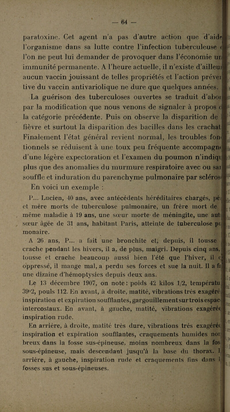 paratoxine. Cet agent n’a pas d’autre action que d’aide l’organisme dans sa lutte contre l’infection tuberculeuse c l’on ne peut lui demander de provoquer dans l’économie ur immunité permanente. A l’heure actuelle, il n’existe d’ailleui aucun vaccin jouissant de telles propriétés et l’action prévej tive du vaccin antivariolique ne dure que quelques années. La guérison des tuberculoses ouvertes se traduit d’aboi par la modification que nous venons de signaler à propos c la catégorie précédente. Puis on observe la disparition de fièvre et surtout la disparition des bacilles dans les crachat Finalement l’état général revient normal, les troubles fon tionnels se réduisent à une toux peu fréquente accompagm d’une légère expectoration et l’examen du poumon n’indiqi plus que des anomalies du murmure respiratoire avec ou sai souffle et induration du parenchyme pulmonaire par scléros En voici un exemple : P... Lucien, 40 ans, avec antécédents héréditaires chargés, pc et mère morts de tuberculose pulmonaire, un frère mort de même maladie à 19 ans, une sœur morte' de méningite, une aut sœur âgée de 31 ans, habitant Paris, atteinte de tuberculose pi monaire. A 26 ans, P... a fait une bronchite et, depuis, il tousse crache pendant les hivers, il a, de plus, maigri. Depuis cinq ans, tousse et crache beaucoup aussi bien l’été que l’hiver, il c, oppressé, il mange mal, a perdu ses forces et sue la nuit. Il a h une dizaine d’hémoptysies depuis deux ans. Le 13 décembre 1907, on note: poids 42 kilos 1/2, températu 39°2, pouls 112. En avant, à droite, matité, vibrations très exagéré inspiration et expiration soufflantes, gargouillement sur trois espac intercostaux. En avant, à gauche, matité, vibrations exagérée inspiration rude. En arrière, à droite, matité très dure, vibrations très exagérée inspiration et expiration soufflantes, craquements humides noi breux dans la fosse sus-épineuse, moins nombreux dans la fos j sous-épineuse, mais descendant jusqu’à la base du thorax. I, arrière, à gauche, inspiration rude et craquements fins dans 1 fosses sus et sous-épineuses, ris iari il à lie ba !0( 115 R; a Ih (irai ïati i ar i es «ari P* 9 fi fera
