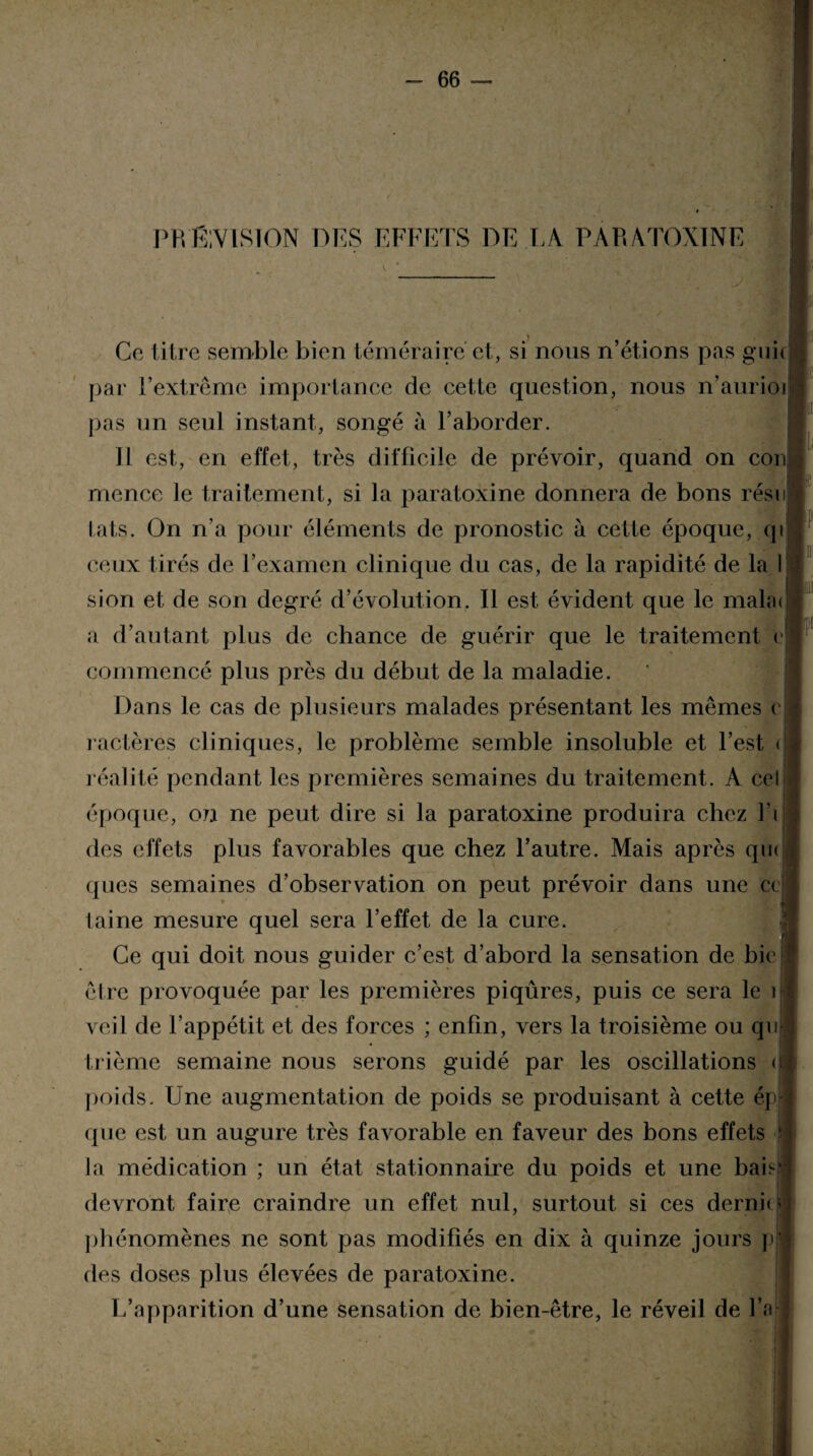 PROVISION DES EFFETS DE LA PARATOXINE Ce titre semble bien téméraire et, si nous n’étions pas guk par i’extrême importance de cette question, nous n’aurioi pas un seul instant, songé à l’aborder. 11 est, en effet, très difficile de prévoir, quand on con mence le traitement, si la paratoxine donnera de bons résn i.ats. On n’a pour éléments de pronostic à cette époque, qi ceux tirés de l’examen clinique du cas, de la rapidité de la I sion et de son degré d’évolution. Il est évident que le mala< a d’autant plus de chance de guérir que le traitement c commencé plus près du début de la maladie. Dans le cas de plusieurs malades présentant les mêmes < ractères cliniques, le problème semble insoluble et l’est < réalité pendant les premières semaines du traitement. A cel époque, on ne peut dire si la paratoxine produira chez l’i des effets plus favorables que chez l’autre. Mais après qm ques semaines d’observation on peut prévoir dans une ce I ' laine mesure quel sera l’effet de la cure. Ce qui doit nous guider c’est d’abord la sensation de bie être provoquée par les premières piqûres, puis ce sera le 1 veil de l’appétit et des forces ; enfin, vers la troisième ou qu trième semaine nous serons guidé par les oscillations < poids. Une augmentation de poids se produisant à cette ép que est un augure très favorable en faveur des bons effets la médication ; un état stationnaire du poids et une bab devront faire craindre un effet nul, surtout si ces derni< phénomènes ne sont pas modifiés en dix à quinze jours | des doses plus élevées de paratoxine. L’opparition d’une sensation de bien-être, le réveil de l’a[
