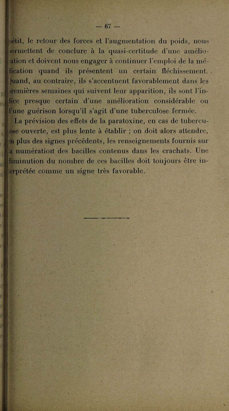 petit, le retour des forces et l'augmentation du poids, nous )ermettent de conclure à la quasi-certitude d’une amélio- ation et doivent nous engager à continuer l’emploi de la mé- lication quand ils présentent un certain fléchissement. )uand, au contraire, ils s’accentuent favorablement dans les t * • — iremières semaines qui suivent leur apparition, ils sont l’in- lice presque certain d’une amélioration considérable ou l’une guérison lorsqu’il s’agit d’une tuberculose fermée. La prévision des effets de la paratoxine, en cas de tubercu- ose ouverte, est plus lente à établir ; on doit alors attendre, 3ii plus des signes précédents, les renseignements fournis sur a numératioil des bacilles contenus dans les crachats. Une iiminution du nombre de.ces bacilles doit toujours être in¬ erp rétée comme un signe très favorable. mil r: