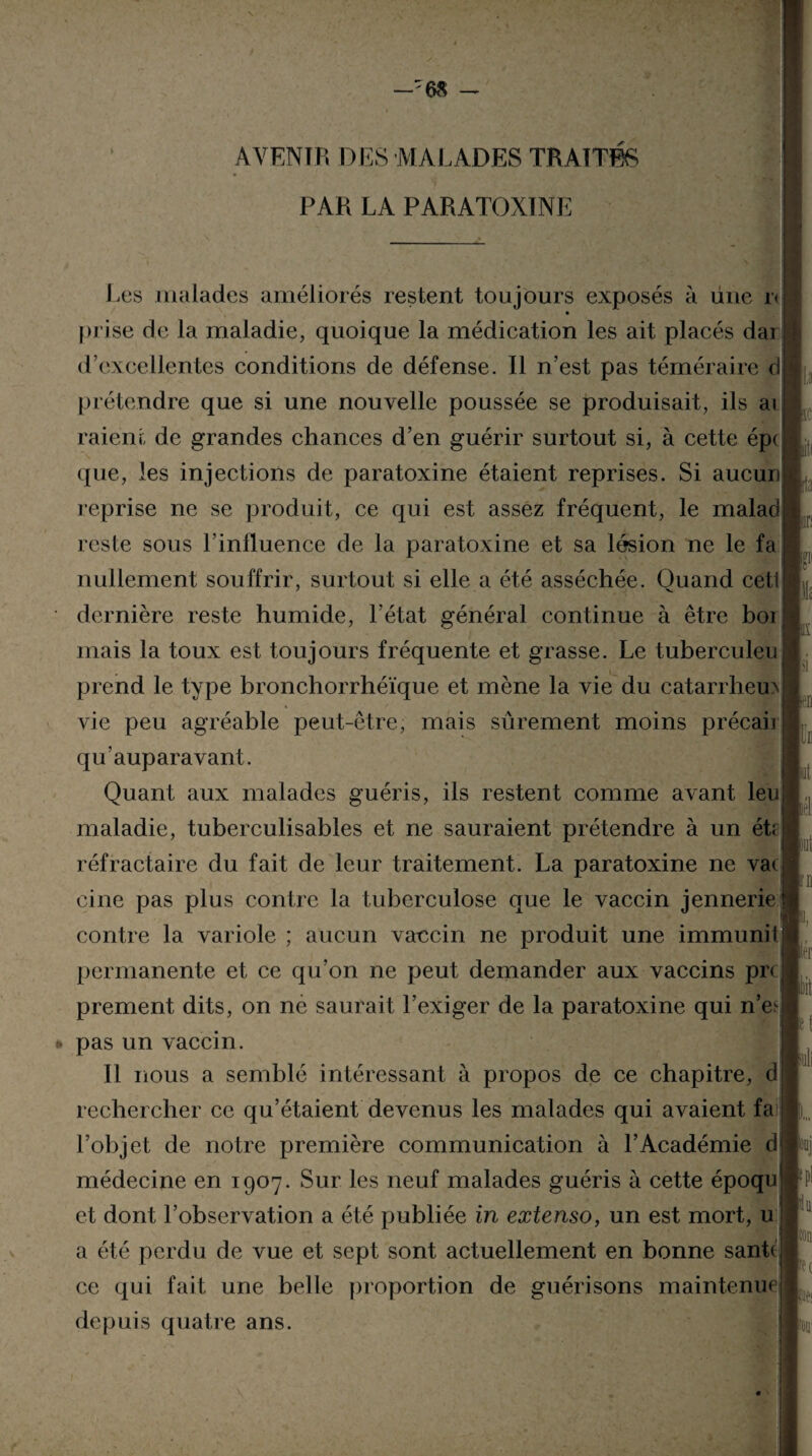 —'68 — AVENIR DES MALADES TRAITES PAR LA PARATOXINE Les malades améliorés restent toujours exposés à une r< prise de la maladie, quoique la médication les ait placés dai d’excellentes conditions de défense. Il n’est pas téméraire d prétendre que si une nouvelle poussée se produisait, ils ai raient de grandes chances d’en guérir surtout si, à cette épi que, les injections de paratoxine étaient reprises. Si aucun reprise ne se produit, ce qui est assez fréquent, le malad reste sous l’influence de la paratoxine et sa lésion ne le fa nullement souffrir, surtout si elle a été asséchée. Quand cet! dernière reste humide, l’état général continue à être bor mais la toux est toujours fréquente et grasse. Le tuberculeu prend le type bronchorrhéïque et mène la vie du catarrhem vie peu agréable peut-être, mais sûrement moins précaii qu’auparavant. Quant aux malades guéris, ils restent comme avant leu] maladie, tuberculisables et ne sauraient prétendre à un ét réfractaire du fait de leur traitement. La paratoxine ne vai cine pas plus contre la tuberculose que le vaccin jennerie contre la variole ; aucun vaccin ne produit une immunil permanente et ce qu’on ne peut demander aux vaccins prc prement dits, on ne saurait l’exiger de la paratoxine qui n’e^ * pas un vaccin. Il nous a semblé intéressant à propos de ce chapitre, d rechercher ce qu’étaient devenus les malades qui avaient fa l’objet de notre première communication à l’Académie d médecine en 1907. Sur les neuf malades guéris à cette époqu et dont l’observation a été publiée in extenso, un est mort, u a été perdu de vue et sept sont actuellement en bonne santt ce qui fait une belle proportion de guérisons maintenue depuis quatre ans. P ■ui \m lit !0l] Pc Hft Ft
