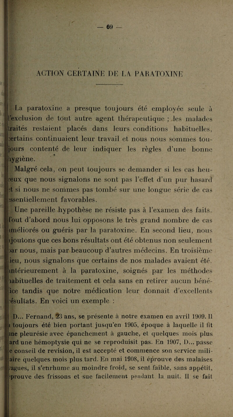 ACTION CERTAINE DE LA PARATOXINE InI : e|| JCll é, ,el 4 k i y éra La paratoxine a presque toujours été employée seule à l’exclusion de tôut autre agent thérapeutique ; les malades traités restaient placés dans leurs conditions habituelles, certains continuaient leur travail et nous nous sommes tou¬ jours contenté de leur indiquer les règles d’une bonne liygiène. Malgré cela, on peut toujours se demander si les cas heu¬ reux que nous signalons ne sont pas l’effet d’un pur hasard ;t si nous ne sommes pas tombé sur une longue série de cas îssentiellement favorables. Une pareille hypothèse ne résiste pas à l’examen des faits. Tout d’abord nous lui opposons le très grand nombre de cas tméliorés ou guéris par la paratoxine. En second lieu, nous i joutons que ces bons résultats ont été obtenus non seulement aar nous, mais par beaucoup d’autres médecins. En troisième ieu, nous signalons que certains de nos malades avaient été. intérieurement à la paratoxine, soignés par les méthodes îabituelles de traitement et cela sans en retirer aucun béné¬ fice tandis que notre médication leur donnait d’excellents ’ésullats. En voici un exemple : D... Fernand, 23 ans, se présente à notre examen en avril 1909. Il i toujours été bien portant jusqu’en 1905, époque à laquelle il fit me pleurésie avec épanchement à gauche, et quelques mois plus ardune hémoptysie qui ne se reproduisit pas. En 1907, D... passe e conseil de révision, il est accepté et commence son service mili¬ aire quelques mois plus tard. En mai 1908, il éprouve des malaises /agues, il s’enrhume au moindre froid, se sent faible, sans appétit, iprouve des frissons et sue facilement pendant la nuit. Il se fait
