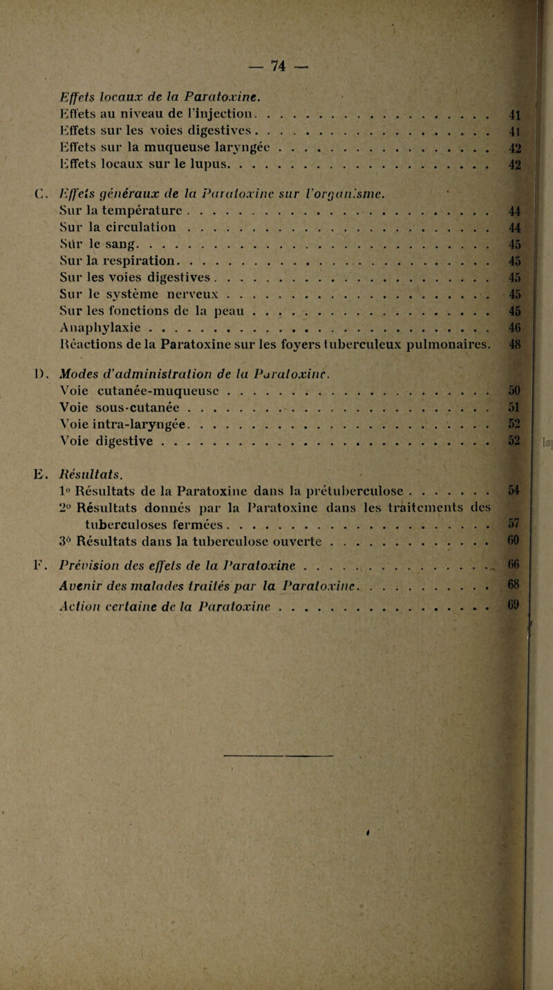 Effets locaux de la Paratoxine. Effets au niveau de l’injection. 41 Effets sur les voies digestives. 41 Effets sur la muqueuse laryngée. 42 Effets locaux sur le lupus. 42 C. Effets généraux de la Paratoxine sur l’organisme. Sur la température. 44 Sur la circulation. 44 Sur le sang. 45 Sur la respiration. 45 Sur les voies digestives. 45 Sur le système nerveux. 45 Sur les fonctions de la peau. 45 Anaphylaxie. Réactions de la Paratoxine sur les foyers tuberculeux pulmonaires. 48 1). Modes d’administration de la Paratoxine. Voie cutanée-muqueuse. 50 Voie sous-cutanée. 51 Voie intra-laryngée. 52 Voie digestive. 52 E. Résultats. 1° Résultats de la Paratoxine dans la prétuberculose. 54 2° Résultats donnés par la Paratoxine dans les traitements des tuberculoses fermées. 57 3Ô Résultats dans la tuberculose ouverte. 00 F. Prévision des effets de la Paratoxine. 06 Avenir des malades traités par la Paratoxine. 68 Action certaine de la Paratoxine. 00