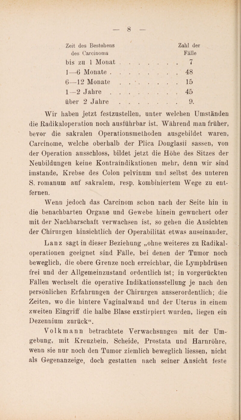 Zeit des Bestehens des Carcinoms bis zu 1 Monat 1—6 Monate . 6—12 Monate 1—2 Jahre . über 2 Jahre Zahl der Fälle 7 48 15 45 9. Wir haben jetzt festzustellen, unter welchen Umständen die Radikaloperation noch ausführbar ist. Während man früher, bevor die sakralen Operationsmethoden ausgebildet waren, Carcinome, welche oberhalb der Plica Douglasii sassen, von der Operation ausschloss, bildet jetzt die Höhe des Sitzes der Neubildungen keine Kontraindikationen mehr, denn wir sind imstande, Krebse des Colon pelvinum und selbst des unteren S. romanum auf sakralem, resp. kombiniertem Wege zu ent¬ fernen. Wenn jedoch das Carcinom schon nach der Seite hin in die benachbarten Organe und Gewebe hinein gewuchert oder mit der Nachbarschaft verwachsen ist, so gehen die Ansichten der Chirurgen hinsichtlich der Operabilität etwas auseinander. Lanz sagt in dieser Beziehung „ohne weiteres zu Radikal¬ operationen geeignet sind Fälle, bei denen der Tumor noch beweglich, die obere Grenze noch erreichbar, die Lymphdrüsen frei und der Allgemeinzustand ordentlich ist; in vorgerückten Fällen wechselt die operative Indikationsstellung je nach den persönlichen Erfahrungen der Chirurgen ausserordentlich; die Zeiten, wo die hintere Vaginalwand und der Uterus in einem zweiten Eingriff die halbe Blase exstirpiert wurden, liegen ein Dezennium zurück“. Volk mann betrachtete Verwachsungen mit der Um¬ gebung, mit Kreuzbein, Scheide, Prostata und Harnröhre, wenn sie nur noch den Tumor ziemlich beweglich Hessen, nicht als Gegenanzeige, doch gestatten nach seiner Ansicht feste