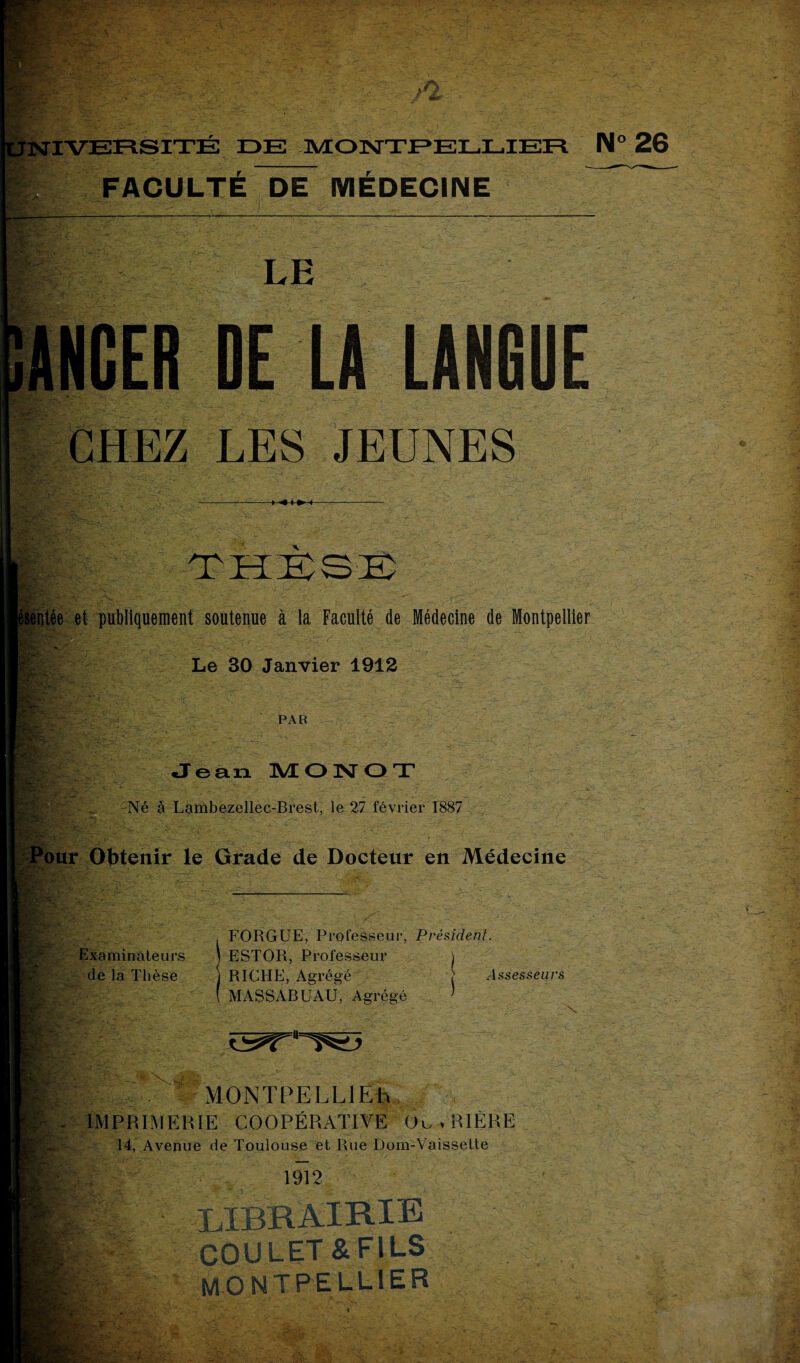 v.V FACULTE DE MEDECINE LE NGER DE LA LANGUE CHEZ LES JEUNES - •5S - -r THESE sentée et publiquement soutenue à la Faculté de Médecine de Montpellier Le 30 Janvier 1912 PAR : ; Jean M O N O T H -A Né à Lambezellec-Brest, le 27 février 1887 Pour Obtenir le Grade de Docteur en Médecine Tj- - Examinateurs de la Thèse FORGUE, Professeur, Président. ESTOR, Professeur RICHE, Agrégé } Assesseurs MASSARUAU, Agrégé MONTPELLIEh IMPRIMERIE COOPÉRATIVE Ou . BIÈRE 14, Avenue de Toulouse et Rue Dom-Vaissette I 1912 ; --Sr., COULET & F1LS MONTPELLIER