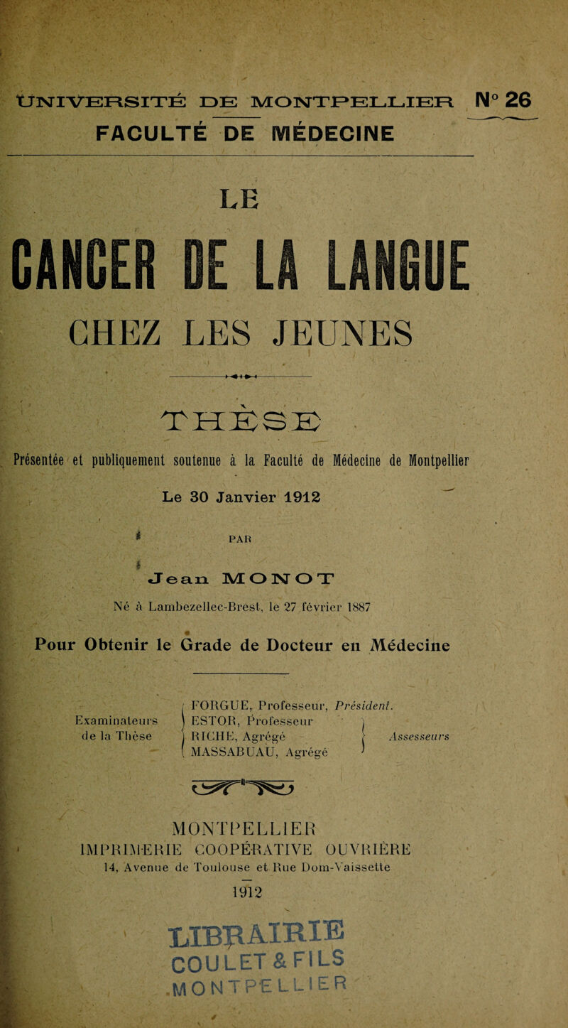 FACULTÉ DE MÉDECINE ^ LE CHEZ LES JEUNES . i - * ' ■ -- THÈSE . Présentée et publiquement soutenue à la Faculté de Médecine de Montpellier Le 30 Janvier 1912 * PAR $ Jean 1VE ONOT Né à Lambezellec-Brest, le 27 février 1887 Pour Obtenir le Grade de Docteur en Médecine • i Examinateurs de la Thèse FORGUE, Professeur, Président. ESTOR, Professeur RICHE, Agrégé } Assesseurs MASSARUAU, Agrégé MONTPELLIER IMPRIMERIE COOPÉRATIVE OUVRIÈRE 14, Avenue de Toulouse et Rue Dom-Vaissette 1912 LIBRAIRIE COULET & FILS .MONTPELLIER