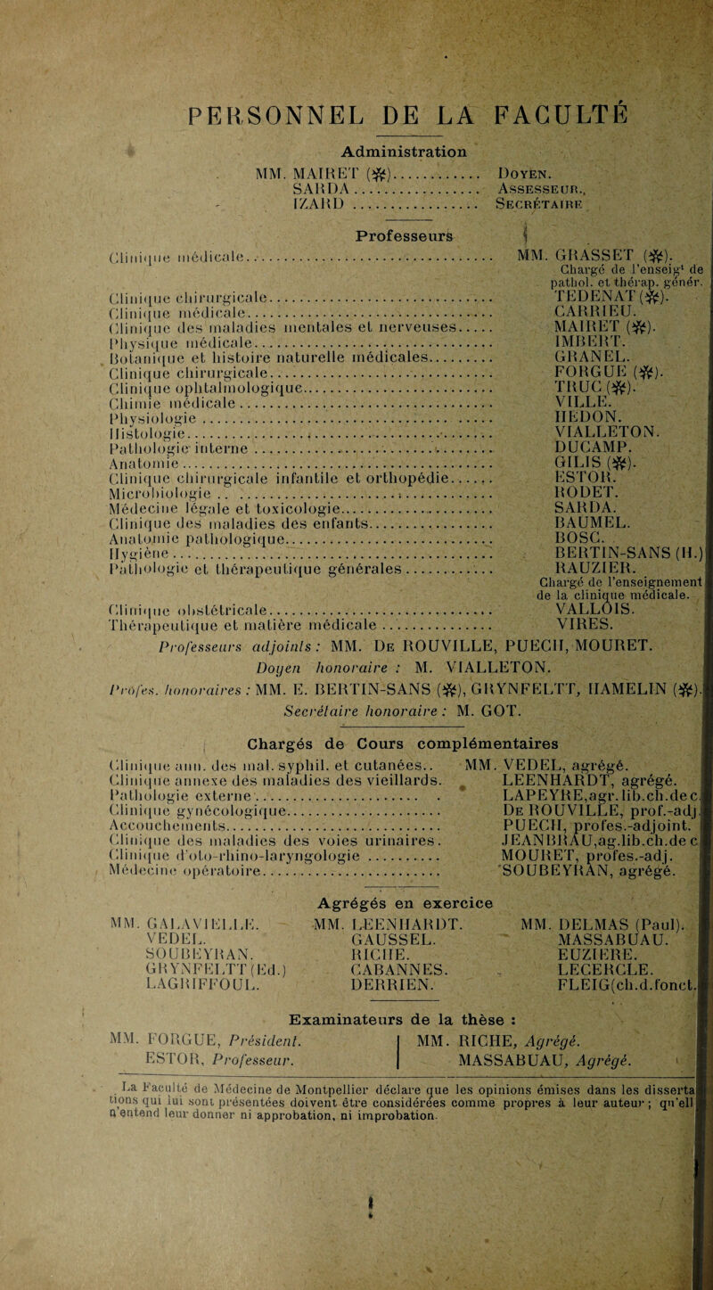 PERSONNEL DE LA FACULTÉ MM. Administration MAI R ET (#).. SAUDA. IZARD .. Professeur^ Clinique médicale. Doyen. Assesseur., Secrétaire i MM GRASSET (#). Chargé de l’enseig1 de pathol. et thérap. génér TEDENAT(^). CARRIECJ. MAIRET (#). IMBERT. GRANEL. FORGUE (#). TRUC(#). VILLE. HËDON. VIALLETON. DUC AMP. GILIS (#). ESTOR. RODET. SARDA. BAUMEL. BOSC BERTIN-SANS (IL) RAUZIER. Chargé de l’enseignement de la clinique médicale. Clinique obstétricale.. VALLÔIS. Thérapeutique et matière médicale . VIRES. Professeurs adjoints: MM. De ROUVILLE, PUECII, MOURET. Doyen honoraire : M. VIALLETON. Profes. honoraires : MM. E. BERTIN-SANS (îfc), GRYNFELTT, IIAMELIN (#). Secrétaire honoraire : M. GOT. Clinique chirurgicale. Clinique médicale. Clinique des maladies mentales et nerveuses. Physique médicale.. Botanique et histoire naturelle médicales. Clinique chirurgicale... Clinique ophtalmologique. Chimie médicale.. Physiologie... Histologie....... Pathologie interne..<- Anatomie........ Clinique chirurgicale infantile et orthopédie.. Microbiologie.!. Médecine légale et toxicologie. Clinique des maladies des enfants. Anatomie pathologique. Hygiène ... Pathologie et thérapeutique générales Chargés de Cours complémentaires Clinique ann. des mal. sypliil. et cutanées.. MM. VEDEL, agrégé. Clinique annexe des maladies des vieillards. LEENHARDT, agrégé. Pathologie externe. LAPEYRE,agr. lib.ch.dec Clinique gynécologique. De ROUVILLE, prof.-adj Accouchements... PUECII, profes.-adjoint. Clinique des maladies des voies urinaires. JEANBRAU,ag.lib.ch.de c Clinique d’oto-rhino-laryngologie.. MOURET, profes.-adj. Médecine opératoire. SOUBEYRAN, agrégé. Agrégés en exercice MM. G A LA VI ELLE. MM. LEENHARDT. MM. DELMAS (Paul) VEDEL. GAUSSEL. MASSABUAU. SOUBEYRAN. RICHE. EUZIERE. GRYNFELTT (Ed.) CABANNES. , LECERCLE. LAGBIFFOUL. DERRIEN. FLEIG(ch.d.fonct Examinateurs de la thèse MM. FORGUE, Président. ESTOR, Professeur. MM. RICHE, Agrégé. MASSABUAU, Agrégé. La Faculté de Médecine de Montpellier déclare que les opinions émises dans les dissertai uons qui lui sont présentées doivent être considérées comme propres à leur auteur; qu'ell ' n entend leur donner ni approbation, ni improbation.