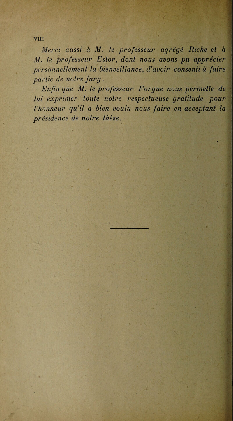 I 1 VIII Merci aussi à M. le professeur agrégé Riche et à M. le professeur Eslor, dont nous avons pu apprécier personnellement la bienveillance, d'avoir consenti à faire partie de notre jury. Enfin que M. le professeur Forgue nous permette de lui exprimer toute notre respectueuse gratitude pour l'honneur qu'il a bien voulu nous faire en acceptant la présidence de notre thèse. i \