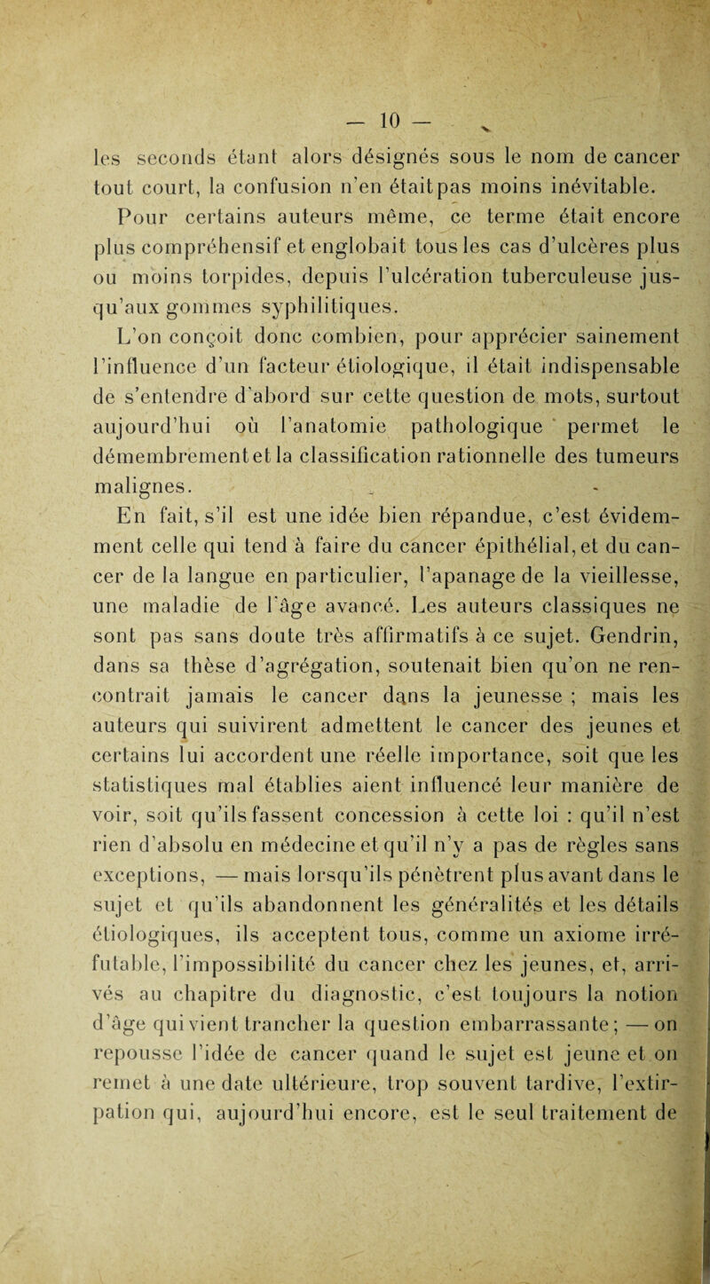 les seconds étant alors désignés sous le nom de cancer tout court, la confusion n’en était pas moins inévitable. Pour certains auteurs même, ce terme était encore plus compréhensif et englobait tous les cas d’ulcères plus ou moins torpides, depuis l’ulcération tuberculeuse jus¬ qu’aux gommes syphilitiques. L’on conçoit donc combien, pour apprécier sainement l’influence d’un facteur étiologique, il était indispensable de s’entendre d'abord sur cette question de mots, surtout aujourd’hui où l’anatomie pathologique permet le démembrement et la classification rationnelle des tumeurs malignes. En fait, s’il est une idée bien répandue, c’est évidem¬ ment celle qui tend à faire du cancer épithélial, et du can¬ cer de la langue en particulier, l’apanage de la vieillesse, une maladie de l'âge avancé. Les auteurs classiques ne sont pas sans doute très affirmatifs à ce sujet. Gendrin, dans sa thèse d’agrégation, soutenait bien qu’on ne ren¬ contrait jamais le cancer dajis la jeunesse ; mais les auteurs qui suivirent admettent le cancer des jeunes et certains lui accordent une réelle importance, soit que les statistiques mal établies aient influencé leur manière de voir, soit qu’ils fassent concession à cette loi : qu’il n’est rien d’absolu en médecine et qu'il n’y a pas de règles sans exceptions, — mais lorsqu’ils pénètrent plus avant dans le sujet et qu’ils abandonnent les généralités et les détails étiologiques, ils acceptent tous, comme un axiome irré¬ futable, l’impossibilité du cancer chez les jeunes, et, arri¬ vés au chapitre du diagnostic, c’est toujours la notion d’âge qui vient trancher la question embarrassante; —on repousse l’idée de cancer quand le sujet est jeune et on remet à une date ultérieure, trop souvent tardive, l’extir¬ pation qui, aujourd’hui encore, est le seul traitement de