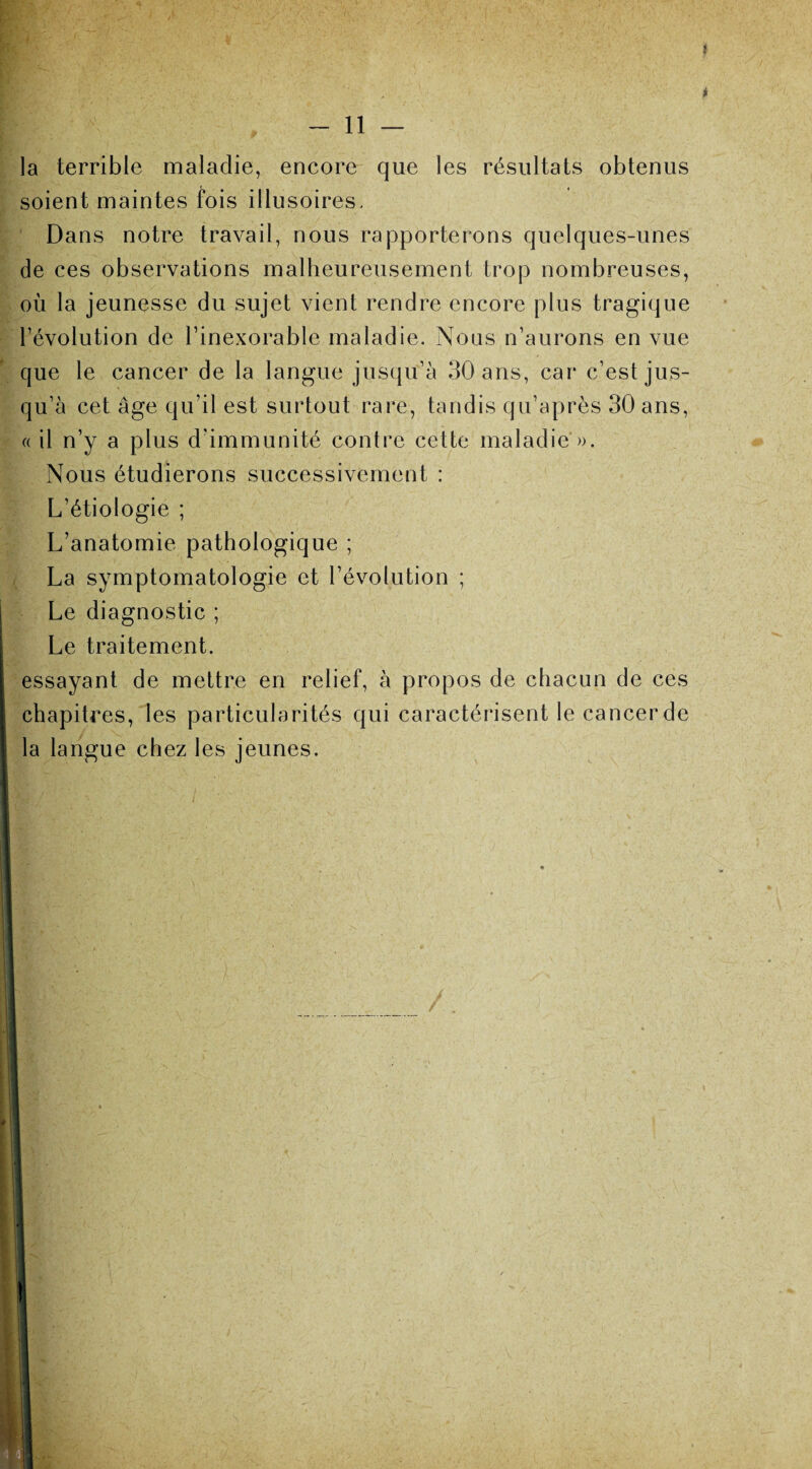 . la terrible maladie, encore que les résultats obtenus soient maintes fois illusoires. Dans notre travail, nous rapporterons quelques-unes ide ces observations malheureusement trop nombreuses, où la jeunesse du sujet vient rendre encore plus tragique l’évolution de l’inexorable maladie. Nous n’aurons en vue . que le cancer de la langue jusqu’à 30 ans, car c’est jus¬ qu’à cet âge qu’il est surtout rare, tandis qu’après 30 ans, Nous étudierons successivement : L’étiologie ; L’anatomie pathologique ; La symptomatologie et l’évolution ; Le diagnostic ; Le traitement. essayant de mettre en relief, à propos de chacun de ces chapitres, les particularités qui caractérisent le cancer de la langue chez les jeunes.