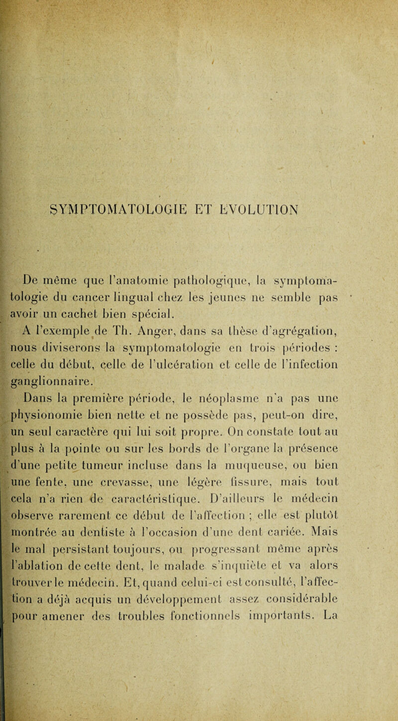 SYMPTOMATOLOGIE ET EVOLUTION De même que l’anatomie pathologique, la symptoma¬ tologie du cancer lingual chez les jeunes ne semble pas avoir un cachet bien spécial. A l’exemple de Th. Anger, dans sa thèse d’agrégation, nous diviserons la symptomatologie eu trois périodes : celle du début, celle de l’ulcération et celle de l’infection ganglionnaire. Dans la première période, le néoplasme n'a pas une physionomie bien nette et ne possède pas, peut-on dire, un seul caractère qui lui soit propre. On constate tout au plus à la pointe ou sur les bords de l’organe la présence d’une petite tumeur incluse dans la muqueuse, ou bien une fente, une crevasse, une légère fissure, mais tout cela n’a rien de caractéristique. D’ailleurs le médecin observe rarement ce début de l’affection ; elle est plutôt montrée au dentiste à l’occasion d’une dent cariée. Mais le mal persistant toujours, ou progressant même après l’ablation de cette dent, le malade s’inquiète et va alors trouver le médecin. Et, quand celui-ci est consulté, l’affec¬ tion a déjà acquis un développement assez considérable pour amener des troubles fonctionnels importants. La