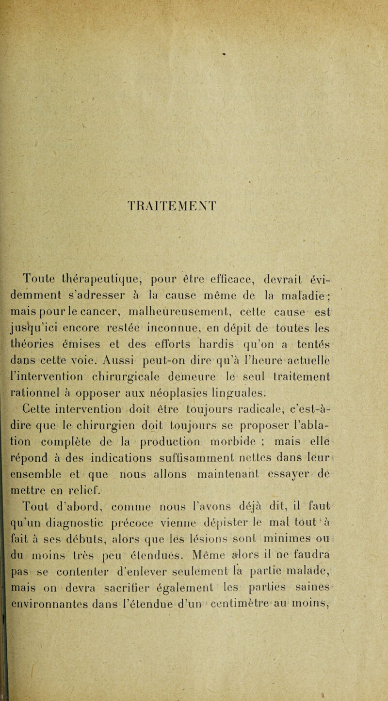 TRAITEMENT Toute thérapeutique, pour être efficace, devrait évi¬ demment s’adresser à la cause même de la maladie; mais pour le cancer, malheureusement, cette cause est jusqu’ici encore restée inconnue, en dépit de toutes les théories émises et des efforts hardis qu’on a tentés dans cette voie. Aussi peut-on dire qu’à l’heure actuelle l’intervention chirurgicale demeure le seul traitement rationnel à opposer aux néoplasies linguales. Cette intervention doit être toujours radicale, c’est-à- dire que le chirurgien doit toujours se proposer l’abla¬ tion complète de la production morbide ; mais elle répond à des indications suffisamment nettes dans leur ensemble et que nous allons maintenant essayer de mettre en relief. Tout d’abord, comme nous l’avons déjà dit, il faut qu’un diagnostic précoce vienne dépister le mal tout à fait à ses débuts, alors que les lésions sont minimes ou du moins très peu étendues. Même alors il ne faudra pas se contenter d’enlever seulement la partie malade, mais on devra sacrifier également les parties saines environnantes dans l’étendue d’un centimètre au moins,