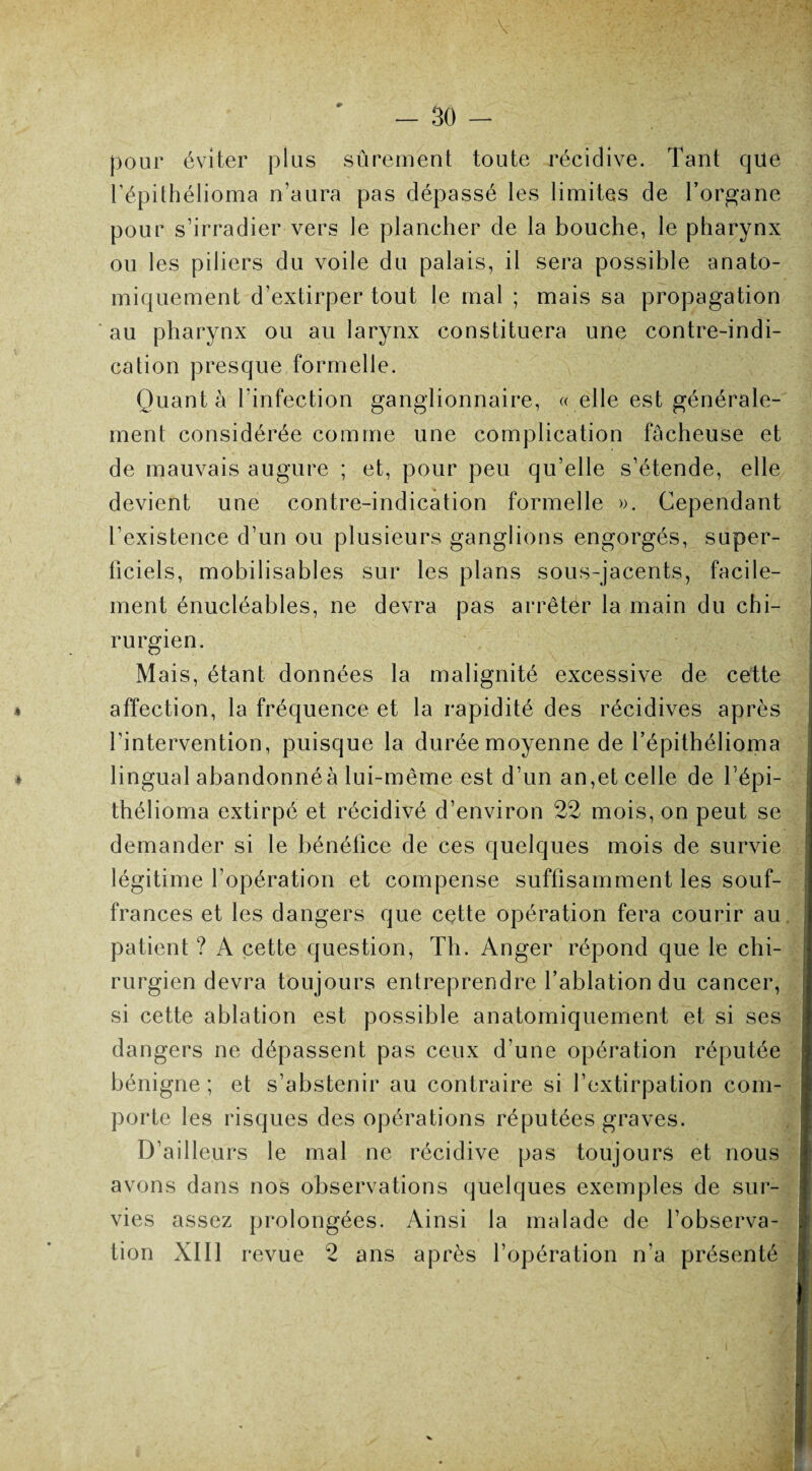 pour éviter plus sûrement toute récidive. Tant que l’épithélioma n’aura pas dépassé les limites de l’organe pour s’irradier vers le plancher de la bouche, le pharynx ou les piliers du voile du palais, il sera possible anato¬ miquement d’extirper tout le mal ; mais sa propagation au pharynx ou au larynx constituera une contre-indi¬ cation presque formelle. Quant à l’infection ganglionnaire, « elle est générale¬ ment considérée comme une complication fâcheuse et de mauvais augure ; et, pour peu qu’elle s’étende, elle devient une contre-indication formelle ». Cependant l’existence d’un ou plusieurs ganglions engorgés, super¬ ficiels, mobilisables sur les plans sous-jacents, facile¬ ment énucléables, ne devra pas arrêter la main du chi¬ rurgien. Mais, étant données la malignité excessive de cette 4 affection, la fréquence et la rapidité des récidives après l’intervention, puisque la durée moyenne de l’épithélioma s lingual abandonnéà lui-même est d’un an,et celle de l’épi- thélioma extirpé et récidivé d’environ 22 mois, on peut se demander si le bénéfice de ces quelques mois de survie légitime l’opération et compense suffisamment les souf¬ frances et les dangers que cette opération fera courir au patient ? A cette question, Th. Anger répond que le chi¬ rurgien devra toujours entreprendre l’ablation du cancer, si cette ablation est possible anatomiquement et si ses dangers ne dépassent pas ceux d’une opération réputée bénigne; et s’abstenir au contraire si l’extirpation com¬ porte les risques des opérations réputées graves. D’ailleurs le mal ne récidive pas toujours et nous avons dans nos observations quelques exemples de sur¬ vies assez prolongées. Ainsi la malade de l’observa¬ tion XIII revue 2 ans après l’opération n’a présenté