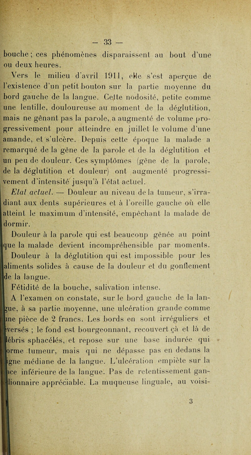 bouche; ces phénomènes disparaissent au bout d’uné ou deux heures. Vers le milieu d avril 1911, eHe s’est aperçue de l’existence d’un petit bouton sur la partie moyenne du bord gauche de la langue. Cette nodosité, petite comme une lentille, douloureuse au moment de la déglutition, mais ne gênant pas la parole, a augmenté de volume pro¬ gressivement pour atteindre en juillet le volume d’une amande, et s’ulcère. Depuis cette époque la malade a remarqué de la gêne de la parole et de la déglutition et un peu de douleur. Ces symptômes (gêne de la parole, de la déglutition et douleur) ont augmenté progressi¬ vement d’intensité jusqu’à l’état actuel. Etat actuel. — Douleur au niveau delà tumeur, s’irra¬ diant aux dents supérieures et à l’oreille gauche où elle atteint le maximum d’intensité, empêchant la malade de dormir. Douleur à la parole qui est beaucoup gênée au point que la malade devient incompréhensible par moments. Douleur à la déglutition qui est impossible pour les aliments solides à cause de la douleur et du gonflement de la langue. Fétidité de la bouche, salivation intense. A l’examen on constate, sur le bord gauche de la lan- ue, à sa partie moyenne, une ulcération grande comme line pièce de 2 francs. Les bords en sont irréguliers et fversés ; le fond est bourgeonnant, recouvert çà et là de ébris sphacélés, et repose sur une base indurée qui rme tumeur, mais qui ne dépasse pas en dedans la gne médiane de la langue. L’ulcération empiète sur la ce inférieure de la langue. Pas de retentissement gan¬ glionnaire appréciable. La muqueuse linguale, au voisi- 3