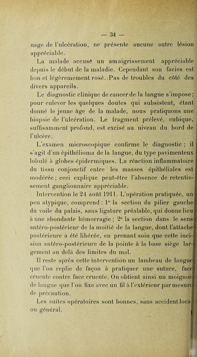 nage de l’ulcération, ne présente aucune autre lésion appréciable. La malade accusé un amaigrissement appréciable depuis le début de la maladie. Cependant son faciès est bon et légèremement rosé. Pas de troubles du côté des divers appareils. Le diagnostic clinique de cancer de la langue s’impose; pour enlever les quelques doutes qui subsistent, étant donné le jeune âge de la malade, nous pratiquons une biopsie de l’ulcération. Le fragment prélevé, cubique, suffisamment profond, est excisé au niveau du bord de l’ulcère. L’examen microscopique confirme le diagnostic ; il s’agit d’un épithélioma de la langue, du type pavimenteux lobulé à globes épidermiques. La réaction inflammatoire du tissu conjonctif entre les masses épithéliales est modérée ; ceci explique peut-être l’absence de retentis¬ sement ganglionnaire appréciable. Intervention le 24 août 1911. L’opération pratiquée, un peu atypique, comprend : 1° la section du pilier gauche du voile du palais, sans ligature préalable, qui donne lieu à une abondante hémorragie; 2° la section dans le sens antéro-postérieur de la moitié de la langue, dont l’attache postérieure a été libérée, en prenant soin que cette inci-l sion antéro-postérieure de la pointe à la base siège lar-l gement au delà des limites du mal. Il reste après cette intervention un lambeau de langue! que l’on repiie de façon à pratiquer une suture, face! cruente contre face cruente. On obtient ainsi un moignon de lan gne (jue l’on fixe avec un fil à l’extérieur par mesure • de précaution. Les suites opératoires sont bonnes, sans accident loca ou général.