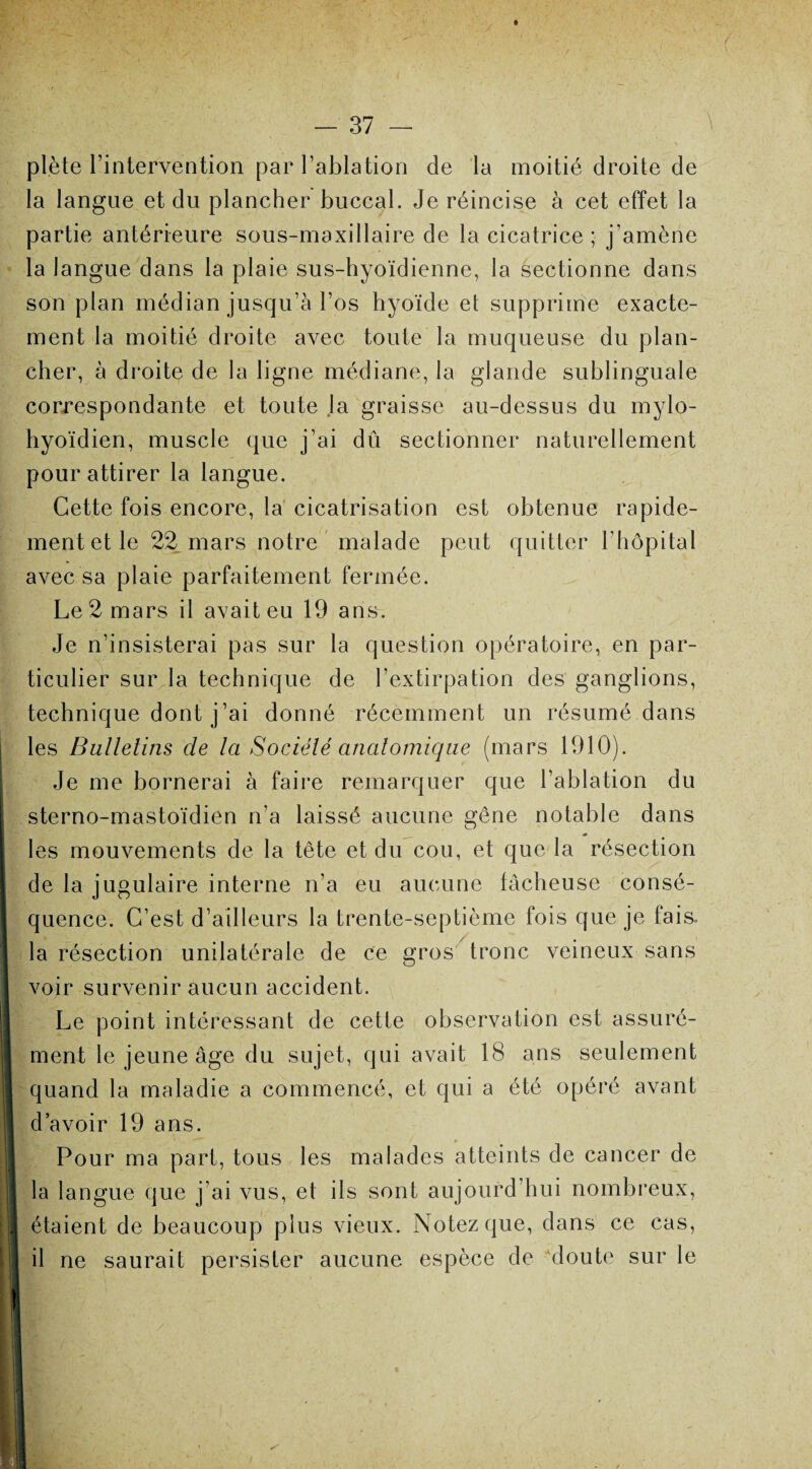 plète l’intervention par l’ablation de la moitié droite de la langue et du plancher buccal. Je réincise à cet effet la partie antérieure sous-maxillaire de la cicatrice ; j’amène la langue dans la plaie sus-hyoïdienne, la sectionne dans son plan médian jusqu’à l’os hyoïde et supprime exacte¬ ment la moitié droite avec toute la muqueuse du plan¬ cher, à droite de la ligne médiane, la glande sublinguale correspondante et toute la graisse au-dessus du mylo- hyoïdien, muscle que j’ai dû sectionner naturellement pour attirer la langue. Cette fois encore, la cicatrisation est obtenue rapide¬ ment et le 22 mars notre malade peut quitter l’hôpital avec sa plaie parfaitement fermée. Le2mars il avaiteu 19 ans. Je n’insisterai pas sur la question opératoire, en par¬ ticulier sur la technique de l’extirpation des ganglions, technique dont j’ai donné récemment un résumé dans les Bulletins de la Société anatomique (mars 1910). Je me bornerai à faire remarquer que l’ablation du sterno-mastoïdien n’a laissé aucune gêne notable dans les mouvements de la tête et du cou, et que la résection de la jugulaire interne n’a eu aucune fâcheuse consé¬ quence. C’est d’ailleurs la trente-septième fois que je fais, la résection unilatérale de ce gros tronc veineux sans voir survenir aucun accident. Le point intéressant de cette observation est assuré¬ ment le jeune âge du sujet, qui avait 18 ans seulement quand la maladie a commencé, et qui a été opéré avant d’avoir 19 ans. Pour ma part, tous les malades atteints de cancer de la langue que j’ai vus, et ils sont aujourd’hui nombreux, étaient de beaucoup plus vieux. Notez que, dans ce cas, il ne saurait persister aucune espèce de doute sur le