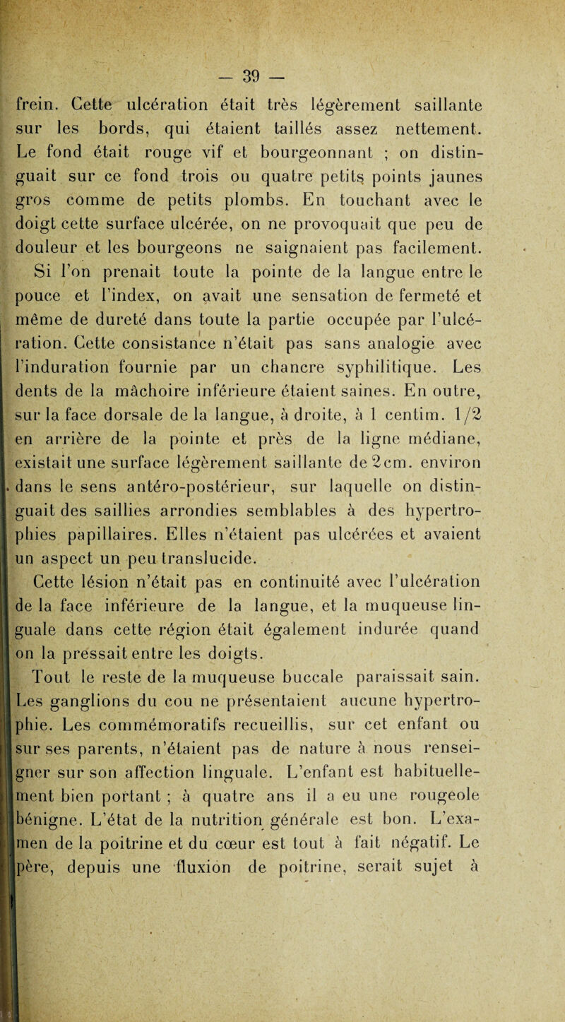 frein. Cette ulcération était très légèrement saillante sur les bords, qui étaient taillés assez nettement. Le fond était rouge vif et bourgeonnant ; on distin¬ guait sur ce fond trois ou quatre petits points jaunes gros comme de petits plombs. En touchant avec le doigt cette surface ulcérée, on ne provoquait que peu de douleur et les bourgeons ne saignaient pas facilement. Si l’on prenait toute la pointe de la langue entre le pouce et l’index, on avait une sensation de fermeté et même de dureté dans toute la partie occupée par l’ulcé¬ ration. Cette consistance n’était pas sans analogie avec l’induration fournie par un chancre syphilitique. Les dents de la mâchoire inférieure étaient saines. En outre, sur la face dorsale de la langue, à droite, à 1 centim. 1/2 en arrière de la pointe et près de la ligne médiane, existait une surface légèrement saillante de 2cm. environ dans le sens antéro-postérieur, sur laquelle on distin¬ guait des saillies arrondies semblables à des hypertro¬ phies papillaires. Elles n’étaient pas ulcérées et avaient un aspect un peu translucide. Cette lésion n’était pas en continuité avec l’ulcération de la face inférieure de la langue, et la muqueuse lin¬ guale dans cette région était également indurée quand on la pressait entre les doigts. Tout le reste de la muqueuse buccale paraissait sain. Les ganglions du cou ne présentaient aucune hypertro¬ phie. Les commémoratifs recueillis, sur cet enfant ou sur ses parents, n’étaient pas de nature à nous rensei¬ gner sur son affection linguale. L’enfant est habituelle¬ ment bien portant ; à quatre ans il a eu une rougeole bénigne. L’état de la nutrition générale est bon. L’exa- |men de la poitrine et du cœur est tout à fait négatif. Le père, depuis une fluxion de poitrine, serait sujet à