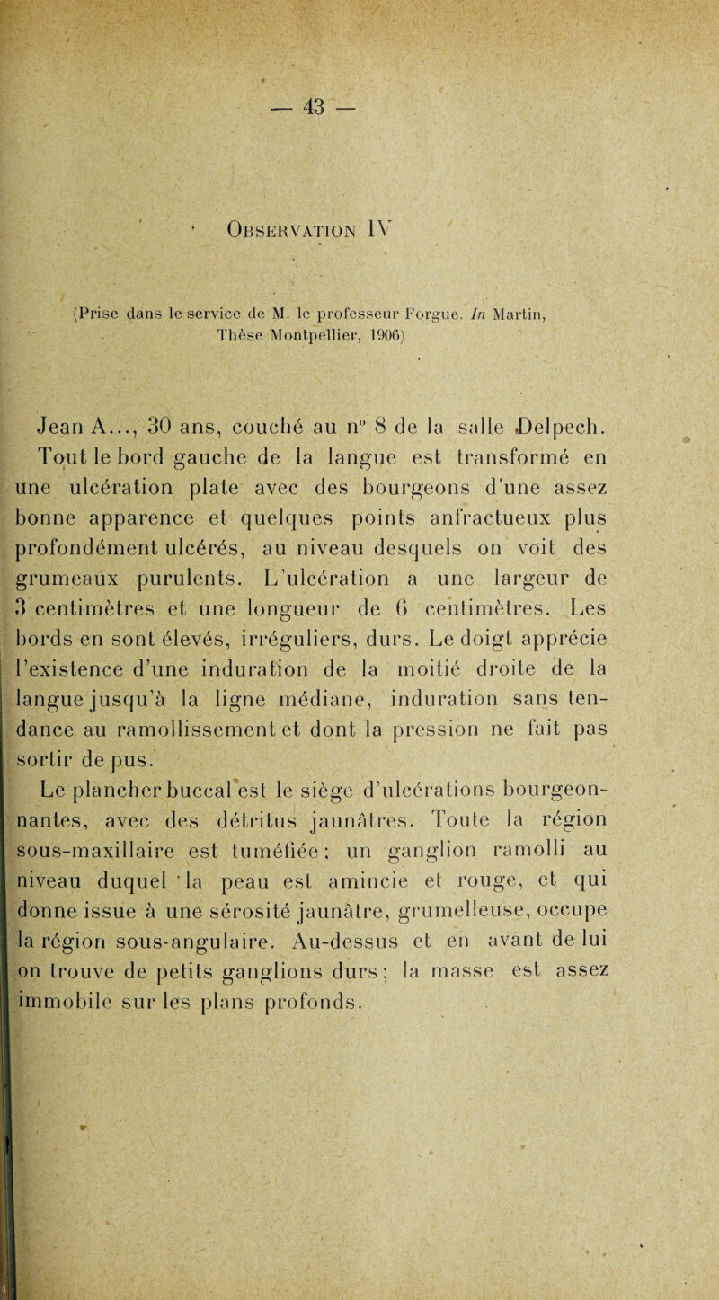 Observation IV (Prise dans le service de M. le professeur Forgue. In Martin, Thèse Montpellier, 1906) Jean A..., 30 ans, couché au n° 8 de la salle Delpech. Tout le bord gauche de la langue est transformé en une ulcération plate avec des bourgeons d’une assez bonne apparence et quelques points anfractueux plus profondément ulcérés, au niveau desquels on voit des grumeaux purulents. L’ulcération a une largeur de 3 centimètres et une longueur de 6 centimètres. Les bords en sont élevés, irréguliers, durs. Le doigt apprécie l’existence d’une induration de la moitié droite de la langue jusqu’à la ligne médiane, induration sans ten¬ dance au ramollissement et dont la pression ne fait pas sortir de pus. Le plancher buccal est le siège d’ulcérations bourgeon¬ nantes, avec des détritus jaunâtres, foute la région sous-maxillaire est tuméfiée; un ganglion ramolli au niveau duquel ‘la peau est amincie et rouge, et qui donne issue à une sérosité jaunâtre, grumelleuse, occupe la région sous-angulaire. Au-dessus et en avant de lui on trouve de petits ganglions durs; la masse est assez immobile sur les plans profonds.