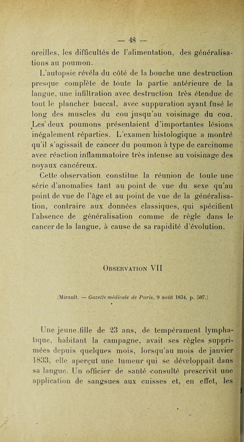 oreilles, les difficultés de l’alimentation, des généralisa¬ tions au poumon. L’autopsie révéla du côté de la bouche une destruction presque complète de toute la partie antérieure de la langue, une infiltration avec destruction très étendue de tout le plancher buccal, avec suppuration ayant fusé le long des muscles du cou jusqu’au voisinage du cou. Les'deux poumons présentaient d’importantes lésions inégalement réparties. L’examen histologique a montré qu’il s’agissait de cancer du poumon a type de carcinome avec réaction inflammatoire très intense au voisinage des noyaux cancéreux. Cette observation constitue la réunion de toute une série d’anomalies tant au point de vue du sexe qu’au point de vue de l’âge et au point de vue de la généralisa¬ tion, contraire aux données classiques, qui spécifient l’absence de généralisation comme de règle dans le cancer de la langue, à cause de sa rapidité d’évolution. Observation VII (Mirault. — Gazette médicale de Paris, 9 août 1834, p. 507.) 0 Une jeune fille de 23 ans, de tempérament lympha¬ tique, habitant la campagne, avait ses règles supprL niées depuis quelques mois, lorsqu’au mois de janvier 1833, elle aperçut une tumeur qui se développait dans sa langue. Un officier de santé consulté prescrivit une application de sangsues aux cuisses et, en effet, les