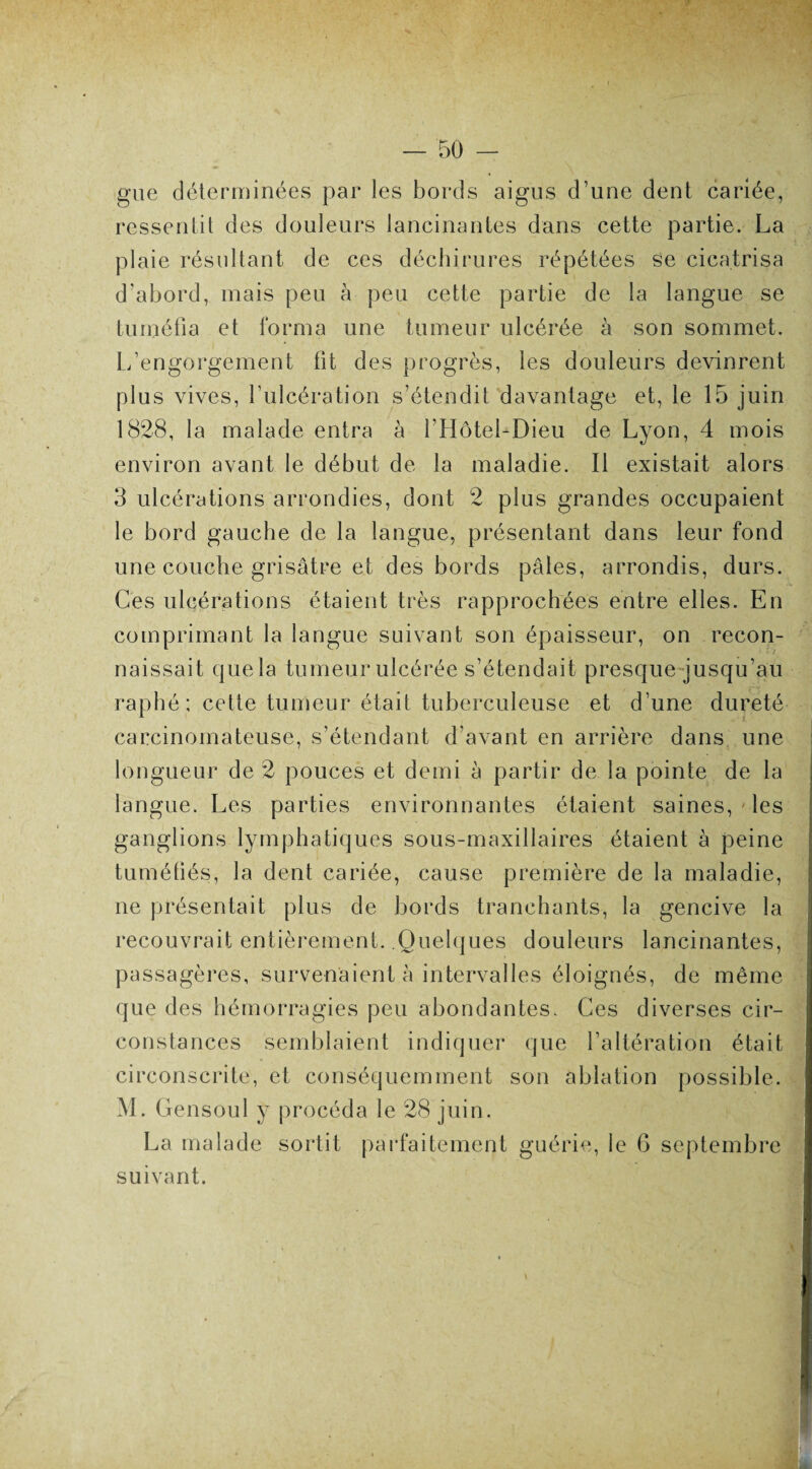 gue déterminées par les bords aigus d’une dent cariée, ressentit des douleurs lancinantes dans cette partie. La plaie résultant de ces déchirures répétées se cicatrisa d’abord, mais peu à peu cette partie de la langue se tuméfia et forma une tumeur ulcérée à son sommet. L’engorgement ht des progrès, les douleurs devinrent plus vives, l’ulcération s’étendit davantage et, le 15 juin 1828, la malade entra à l’Hôtel-Dieu de Lyon, 4 mois environ avant le début de la maladie. Il existait alors 3 ulcérations arrondies, dont 2 plus grandes occupaient le bord gauche de la langue, présentant dans leur fond une couche grisâtre et des bords pâles, arrondis, durs. Ces ulcérations étaient très rapprochées entre elles. En comprimant la langue suivant son épaisseur, on recon¬ naissait que la tumeur ulcérée s’étendait presque jusqu’au raphé ; cette tumeur était tuberculeuse et d’une dureté carcinomateuse, s’étendant d’avant en arrière dans une longueur de 2 pouces et demi à partir de la pointe de la langue. Les parties environnantes étaient saines, les ganglions lymphatiques sous-maxillaires étaient à peine tuméfiés, la dent cariée, cause première de la maladie, ne présentait plus de bords tranchants, la gencive la recouvrait entièrement. .Quelques douleurs lancinantes, passagères, survenaient à intervalles éloignés, de même que des hémorragies peu abondantes. Ces diverses cir¬ constances semblaient indiquer que l’altération était circonscrite, et conséquemment son ablation possible. M. Gensoul y procéda le 28 juin. La malade sortit parfaitement guérie, le 6 septembre suivant.