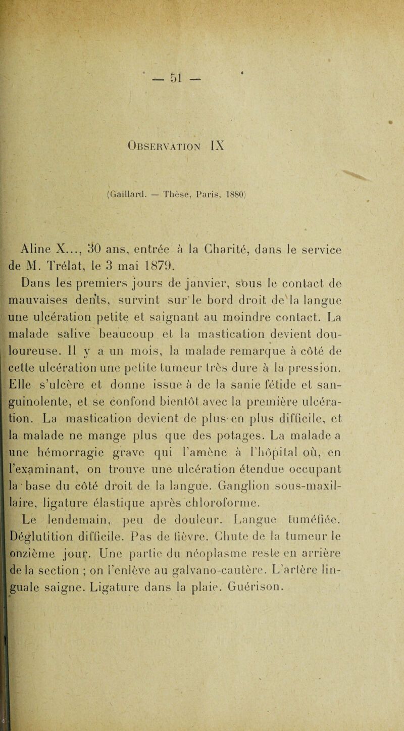 4 Observation IX (Gaillard. — Thèse, Paris, 1880) Aline X..., 30 ans, entrée à la Charité, dans le service Ide M. Trélat, le 3 mai 1879. Dans les premiers jours de janvier, sous le contact de mauvaises dents, survint sur le bord droit de la langue une ulcération petite et saignant au moindre contact. La malade salive beaucoup et la mastication devient dou¬ loureuse. Il y a un mois, la malade remarque à côté de cette ulcération une petite tumeur très dure à la pression. Elle s’ulcère et donne issue à de la sanie fétide et san- | guinolente, et se confond bientôt avec la première ulcéra¬ tion. La mastication devient de plus en plus difficile, et la malade ne mange plus que des potages. La malade a une hémorragie grave qui l’amène à l’hôpital où, en l’examinant, on trouve une ulcération étendue occupant la base du côté droit de la langue. Ganglion sous-maxil¬ laire, ligature élastique après chloroforme. | Le lendemain, peu de douleur. Langue tuméfiée. Déglutition difficile. Pas de fièvre. Chute de la tumeur le onzième jour. Une partie du néoplasme reste en arrière delà section ; on l’enlève au galvano-cautère. L’artère Iin- ji] guale saigne. Ligature dans la plaie. Guérison. Ri 1 4