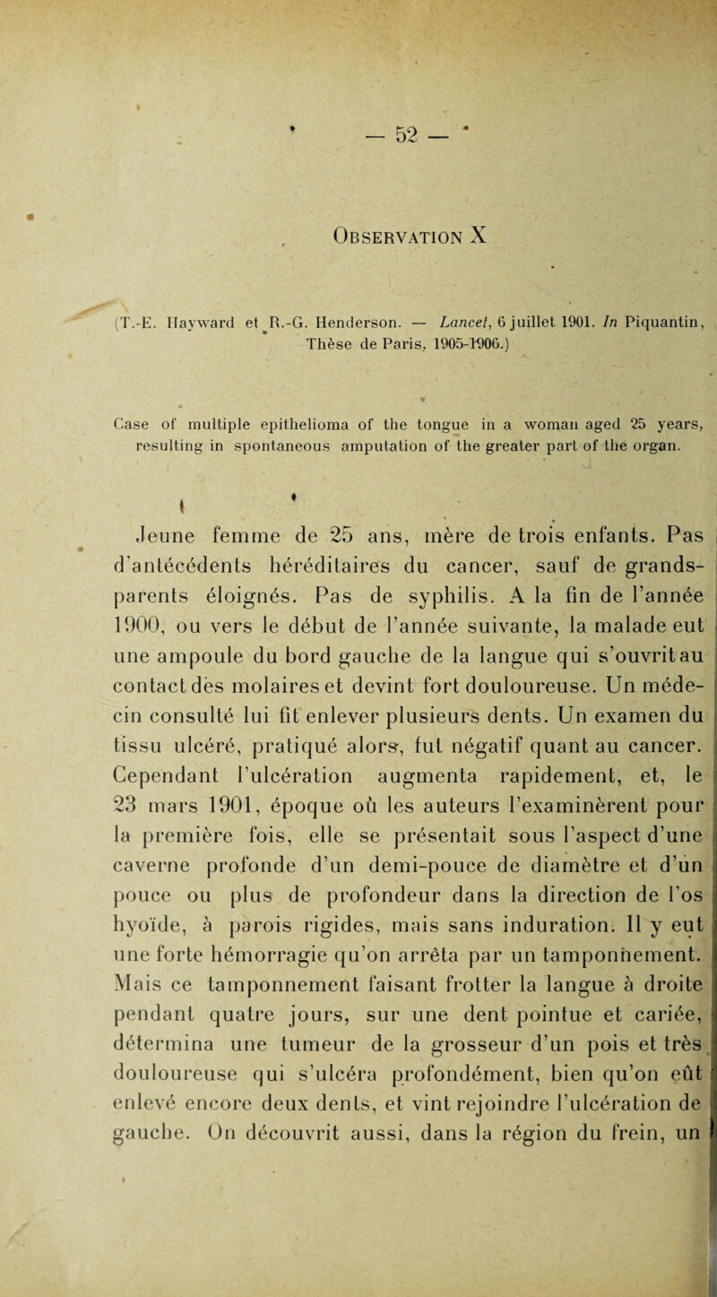 (T.-E. Hayward et R.-G. Henderson. — Lancet, 6 juillet 1901. In Piquantin, Thèse de Paris, 1905-1906.) Case of multiple epithelioma of the tongue in a woman aged 25 years, resulting in spontaneous amputation of the greater part of the organ. ' ’ G « Jeune femme de 25 ans, mère de trois enfants. Pas d’antécédents héréditaires du cancer, sauf de grands- parents éloignés. Pas de syphilis. A la fin de l’année 1900, ou vers le début de l’année suivante, la malade eut une ampoule du bord gauche de la langue qui s'ouvrit au contact dès molaires et devint fort douloureuse. Un méde¬ cin consulté lui fit enlever plusieurs dents. Un examen du tissu ulcéré, pratiqué alors', fut négatif quant au cancer. Cependant lulcération augmenta rapidement, et, le 23 mars 1901, époque où les auteurs l’examinèrent pour la première fois, elle se présentait sous l’aspect d’une caverne profonde d’un demi-pouce de diamètre et d’un pouce ou plus de profondeur dans la direction de l’os j hyoïde, à parois rigides, mais sans induration. 11 y eut ; une forte hémorragie qu’on arrêta par un tamponnement. Mais ce tamponnement faisant frotter la langue à droite pendant quatre jours, sur une dent pointue et cariée, détermina une tumeur de la grosseur d’un pois et très douloureuse qui s’ulcéra profondément, bien qu’on eût i enlevé encore deux dents, et vint rejoindre l’ulcération de gauche. On découvrit aussi, dans la région du frein, un