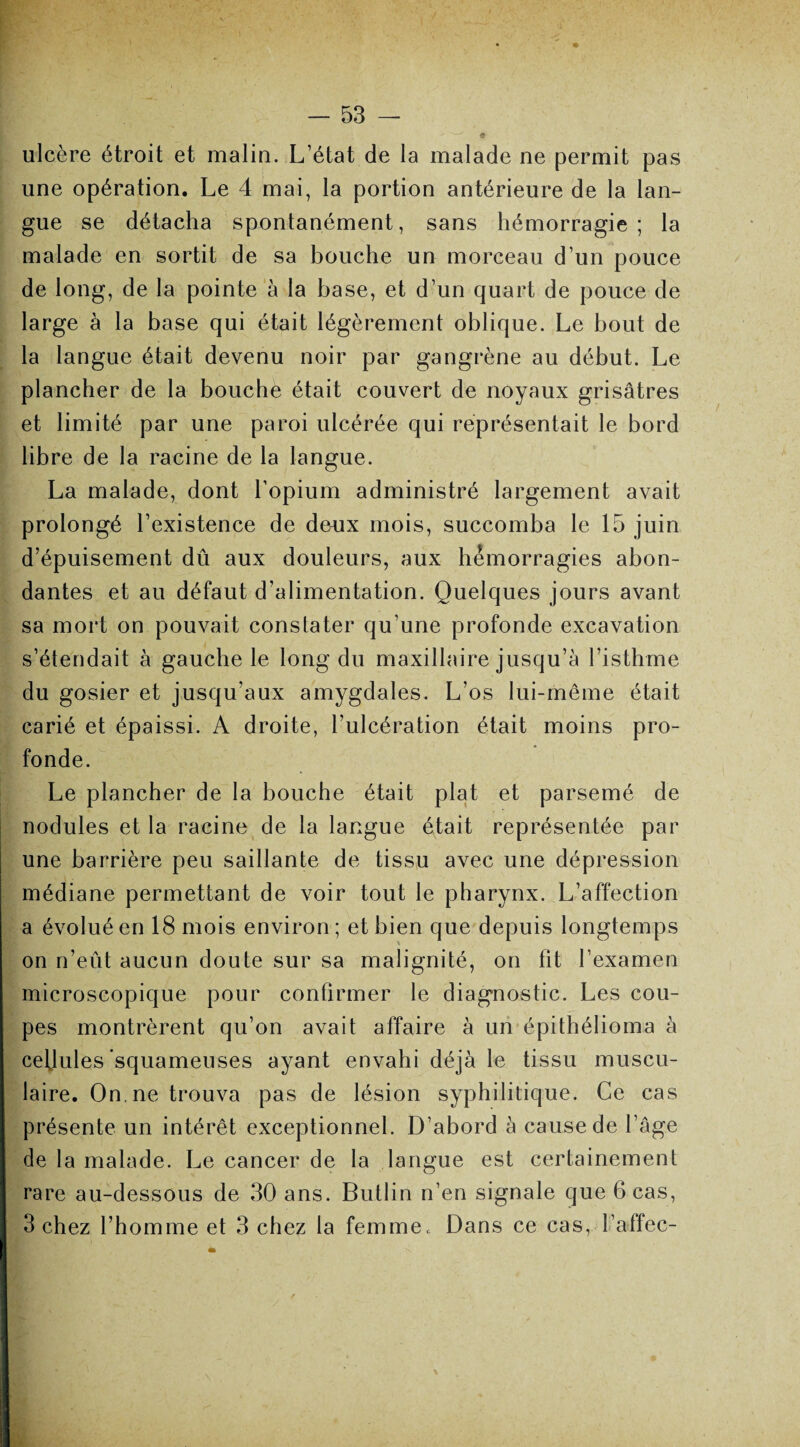 ulcère étroit et malin. L’état de la malade ne permit pas une opération. Le 4 mai, la portion antérieure de la lan¬ gue se détacha spontanément, sans hémorragie ; la malade en sortit de sa bouche un morceau d’un pouce de long, de la pointe à la base, et d’un quart de pouce de large à la base qui était légèrement oblique. Le bout de la langue était devenu noir par gangrène au début. Le plancher de la bouche était couvert de noyaux grisâtres et limité par une paroi ulcérée qui représentait le bord libre de la racine de la langue. La malade, dont l'opium administré largement avait prolongé l’existence de deux mois, succomba le 15 juin d’épuisement dû aux douleurs, aux hémorragies abon¬ dantes et au défaut d’alimentation. Quelques jours avant sa mort on pouvait constater qu’une profonde excavation s’étendait à gauche le long du maxillaire jusqu’à l’isthme du gosier et jusqu'aux amygdales. L’os lui-même était carié et épaissi. A droite, l’ulcération était moins pro¬ fonde. Le plancher de la bouche était plat et parsemé de nodules et la racine de la langue était représentée par une barrière peu saillante de tissu avec une dépression médiane permettant de voir tout le pharynx. L’affection a évolué en 18 mois environ; et bien que depuis longtemps on n’eût aucun doute sur sa malignité, on fit l’examen microscopique pour confirmer le diagnostic. Les cou¬ pes montrèrent qu’on avait affaire à un épithélioma à cellules squameuses ayant envahi déjà le tissu muscu¬ laire. On. ne trouva pas de lésion syphilitique. Ce cas présente un intérêt exceptionnel. D’abord à cause de l’âge de la malade. Le cancer de la langue est certainement rare au-dessous de 30 ans. Butlin n’en signale que 6 cas, 3 chez l’homme et 3 chez la femme. Dans ce cas, l’affec-