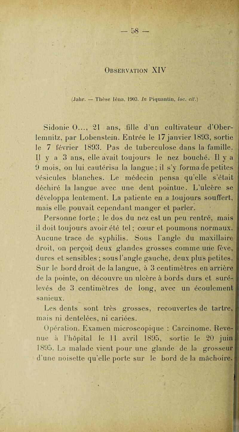 (Jahr. — Thèse Iéna, 1903. In Piquantin, loc. cit.) Sidonie O..., 21 ans, fille d’un cultivateur d’Ober- lemnitz, par Lobenstein. Entrée le 17 janvier 1893, sortie le 7 février 1893. Pas de tuberculose dans la famille. Il y a 3 ans, elle avait toujours le nez bouché. Il y a 9 mois, on lui cautérisa la langue ; il s’y forma de petites vésicules blanches. Le médecin pensa qu’elle s’était déchiré la langue avec une dent pointue. L’ulcère se développa lentement. La patiente en a toujours souffert, mais elle pouvait cependant manger et parler. Personne forte ; le dos du nez est un peu rentré, mais il doit toujours avoir été tel ; cœur et poumons normaux. Aucune trace de syphilis. Sous l’angle du maxillaire droit, on perçoit deux glandes grosses comme une fève, dures et sensibles ; sous l’angle gauche, deux plus petites. Sur le bord droit de la langue, à 3 centimètres en arrière de la pointe, on découvre un ulcère à bords durs et suré¬ levés de 3 centimètres de long, avec un écoulement sanieux. Les dents sont très grosses, recouvertes de tartre, mais ni dentelées, ni cariées. Opération. Examen microscopique : Carcinome. Reve¬ 1895. La malade vient pour une glande de la grosseur d’une noisette qu’elle porte sur le bord de la mâchoire. mm